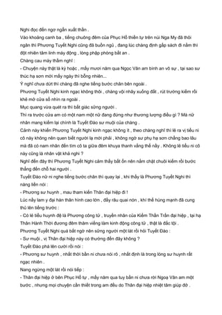 Nghi đọc đến ngơ ngẩn xuất thần .
Vào khoảng canh ba , tiếng chuông đêm của Phục Hổ thiền tự trên núi Nga My đã thôi
ngân thì Phương Tuyết Nghi cũng đã buồn ngủ , đang lúc chàng định gấp sách đi nằm thì
đột nhiên tâm linh máy động , lòng phập phòng bất an .
Chàng cau mày thầm nghĩ :
- Chuyện này thật là kỳ hoặc , mấy mươi năm qua Ngọc Vân am bình an vô sự , tại sao sư
thúc hạ sơn mới mấy ngày thì bỗng nhiên...
Ý nghĩ chưa dứt thì chàng đã nghe tiếng bước chân bên ngoài .
Phương Tuyết Nghi kinh ngạc không thôi , chàng vội nhãy xuống đất , rút trường kiếm rồi
khẻ mở cửa sổ nhìn ra ngoài .
Mục quang vừa quét ra thì bất giác sững người .
Thì ra trước cửa am có một nam một nữ đang đứng như thương lượng điều gì ? Mà nữ
nhân mang kiếm lại chính là Tuyết Đào sư muội của chàng .
Cảnh này khiến Phương Tuyết Nghi kinh ngạc không ít , theo chàng nghĩ thì lẽ ra vị tiểu ni
cô này không nên quen biết người lạ mới phải , không ngờ sư phụ hạ sơn chẳng bao lâu
mà đã có nam nhân đến tìm cô ta giữa đêm khuya thanh vắng thế nầy . Không lẻ tiểu ni cô
này cũng là nhân vật khả nghi ?
Nghĩ đến đây thì Phương Tuyết Nghi cảm thấy bất ổn nên nắm chặt chuôi kiếm rồi bước
thẳng đến chỗ hai người .
Tuyết Đào nữ ni nghe tiếng bước chân thì quay lại , khi thấy là Phương Tuyết Nghi thì
nàng liền nói :
- Phương sư huynh , mau tham kiến Thân đại hiệp đi !
Lúc nầy lam y đại hán thân hình cao lớn , đầy râu quai nón , khí thế hùng mạnh đã cung
thủ lên tiếng trước :
- Có lẻ tiểu huynh đệ là Phương công tử , truyền nhân của Kiếm Thần Trần đại hiệp , tại hạ
Thân Hành Thời đương đêm thăm viếng làm kinh động công tử , thật là đắc tội .
Phương Tuyết Nghi quá bất ngờ nên sững người một lát rồi hỏi Tuyết Đào :
- Sư muội , vị Thân đại hiệp này có thường đến đây không ?
Tuyết Đào phá lên cười rồi nói :
- Phương sư huynh , nhất thời bần ni chưa nói rõ , nhất định là trong lòng sư huynh rất
ngạc nhiên .
Nang ngừng một lát rồi nói tiếp :
- Thân đại hiệp ở bên Phục Hổ tự , mấy năm qua tuy bần ni chưa rời Ngoạ Vân am một
bước , nhưng mọi chuyện cần thiết trong am đều do Thân đại hiệp nhiệt tâm giúp đở .
 