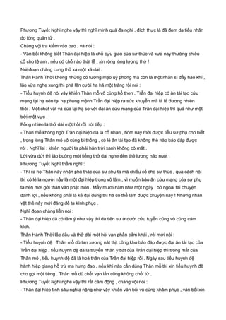 Phương Tuyết Nghi nghe vậy thì nghĩ mình quá đa nghi , đích thực là đã đem dạ tiểu nhân
đo lòng quân tử .
Chàng vội tra kiếm vào bao , và nói :
- Vãn bối không biết Thân đại hiệp là chỗ cựu giao của sư thúc và xưa nay thường chiếu
cố cho tệ am , nếu có chỗ nào thất lễ , xin rộng lòng lượng thứ !
Nói đoạn chàng cung thủ xá một xá dài .
Thân Hành Thời không những có tướng mạo uy phong mà còn là một nhân sĩ đầy hào khí ,
lão vừa nghe xong thì phá lên cười ha hả một tràng rồi nói :
- Tiểu huynh đệ nói vậy khiến Thân mỗ vô cùng hổ thẹn , Trần đại hiệp có ân tái tạo cứu
mạng tại hạ nên tại hạ phụng mệnh Trần đại hiệp ra sức khuyễn mã là lẻ đương nhiên
thôi . Một chút vất vả của tại hạ so với đại ân cứu mạng của Trần đại hiệp thì quả như một
trời một vực .
Bỗng nhiên là thở dài một hồi rồi nói tiếp :
- Thân mỗ không ngờ Trần đại hiệp đã là cố nhân , hôm nay mới được tiểu sư phụ cho biết
, trong lòng Thân mỗ vô cùng bi thống , có lẻ ân tái tạo đã không thể nào báo đáp được
rồi . Nghĩ lại , khiến người ta phải hận trời xanh không có mắt .
Lời vừa dứt thì lão buông một tiếng thở dài nghe đến thê lương não nuột .
Phương Tuyết Nghĩ thầm nghĩ :
- Thì ra họ Thân này nhận phó thác của sư phụ ta mà chiếu cố cho sư thúc , qua cách nói
thì có lẻ là người nầy là một đại hiệp trong võ lâm , vì muốn báo ân cứu mạng của sư phụ
ta nên mới gởi thân vào phật môn . Mấy mươi năm như một ngày , bõ ngoài tai chuyện
danh lợi , nếu không phải là kẻ đại dũng thì há có thể làm được chuyện này ! Những nhân
vật thế nầy mới đáng để ta kính phục .
Nghĩ đoạn chàng liền nói :
- Thân đại hiệp đã có tâm ý như vậy thì dù tiên sư ở dưới cửu tuyền cũng vô cùng cảm
kích.
Thân Hành Thời lắc đầu và thở dài một hồi vạn phần cảm khái , rồi mới nói :
- Tiểu huynh đệ , Thân mỗ dù tan xương nát thịt cũng khó báo đáp được đại ân tái tạo của
Trần đại hiệp , tiểu huynh đệ đã là truyền nhân y bát của Trần đại hiệp thì trong mắt của
Thân mỗ , tiểu huynh đệ đã là hoá thân của Trần đại hiệp rồi . Ngày sau tiểu huynh đệ
hành hiệp giang hồ trừ ma hưng đạo , nếu khi nào cần dùng Thân mỗ thì xin tiểu huynh đệ
cho gọi một tiếng . Thân mỗ dù chết vạn lần cũng không chối từ .
Phương Tuyết Nghi nghe vậy thì rất cảm động , chàng vội nói :
- Thân đại hiệp tình sâu nghĩa nặng như vậy khiến vản bối vô cùng khâm phục , vản bối xin
 