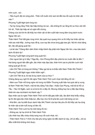 mĩm cười , nói :
- Tiểu huynh đệ nói cũng phải , Thân mỗ muốn chờ xem kẻ đến kia rốt cuộc là nhân vật
nào ?
Phương Tuyết Nghi lạnh lùng nói :
- Tại hạ mong rằng Thân đại hiệp không nói sai , nếu không thì sợ rằng khi sư thúc vản bối
trở về , Thân đại hiệp sẽ vô ngôn đối chứng .
Chàng vừa dứt lời thì đã thấy hai nhân vật võ lâm xuất hiện trong đám tùng bách trước
Ngoạ Vân am .
Thân Hành Thời bất giác rùng mình, lão quét mục quang nhìn ra thì thấy hai nhân vật kia
một cao một thấp , tướng mạo rất lạ, xưa nay lão chưa từng gặp bao giờ. Nộ khí chợt dâng
lên, lão cất giọng quát hỏi :
- Là kẻ nào ? Đang đêm dám thâm nhập thánh địa phật môn Ngoạ Vân Am, mau báo danh
tánh rồi lảnh tội !
Phương Tuyết Nghi cũng lạnh lùng quát hỏi :
- Các ngươi làm gì ở đây ? Nga My - Kim Phong đỉnh đâu phải là nơi muốn đến là đến ?
Hai bóng người tiến đến gần, lão nhân mặc đạo bào, thân hình cao to phá lên cười một
tràng quái gở rồi nói :
- Lâm Chỉ Tiên có trong am không ? Mau gọi bà ta ra khấu kiến Nam Thiên Nhị Thánh !
Phương Tuyết Nghi ngạc nhiên thầm nghĩ :
- Lâm Chỉ Tiên là ai, lẻ nào là tục danh của sư thúc ?
Chàng đang suy nghĩ thì đã nghe Thân Hành Thời cười nhạt một tiếng rồi nói :
- Năm xưa Thân mỗ từng nghe nói trong núi Điểm Thương xuất hiện hai quái vật tự xưng
là Nam Thiên Nhị Thánh, một kẻ kêu bằng Trác Đạo - Hoắc Cao Phụng, một kẻ là Hồ Lô
Tẩu - Tiêu Vô Ngấn, xem ra có lẻ là nhị vị đây rồi. Nhưng chẳng hay hai vị đắc đạo thăng
thiên khi nào mà thành nhị thánh vậy ?
Đạo nhân cao to nghe Thân Hành Thời nói thì bất giác biến sắc, lão định khai khẩu mắng
lại thì đã nghe lão nhân thấp lùn, đầu trọc như hồ lô phá lên cười một tràng và nói :
- Khá lắm, các hạ biết được danh hiệu Nhị Thánh của bọn lão phu thì đũ thấy các hạ cũng
là nhân vật có tên tuổi trong võ lâm rồi.
Thân Hành Thời cười ha hả một tràng rồi nói :
- Không sai, tại hạ chính là Thân Hành Thời.
Lão nhân trọc đầu chớp chớp song mục rồi cười nhạt, nói :
- Thân Hành Thời à ? Hình như lão phu từng nghe nói đến danh từ này, chỉ có điều...chỉ có
điều nhất thời không nhớ được.
 