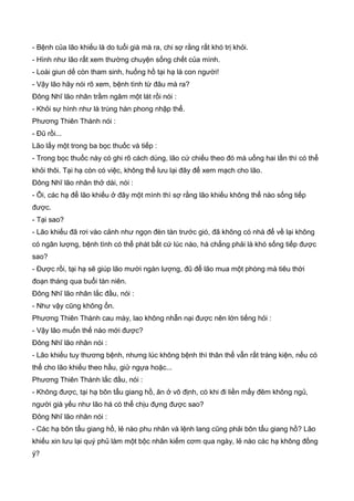 - Bệnh của lão khiếu là do tuổi già mà ra, chi sợ rằng rất khó trị khỏi.
- Hình như lão rất xem thường chuyện sống chết của mình.
- Loài giun dế còn tham sinh, huống hồ tại hạ là con người!
- Vậy lão hãy nói rõ xem, bệnh tình từ đâu mà ra?
Đông Nhĩ lão nhân trầm ngâm một lát rồi nói :
- Khỏi sự hình như là trúng hàn phong nhập thể.
Phương Thiên Thành nói :
- Đũ rồi...
Lão lấy một trong ba bọc thuốc và tiếp :
- Trong bọc thuốc này có ghi rõ cách dùng, lão cứ chiếu theo đó mà uống hai lần thì có thể
khỏi thôi. Tại hạ còn có việc, không thể lưu lại đây để xem mạch cho lão.
Đông Nhĩ lão nhân thở dài, nói :
- Ôi, các hạ để lão khiếu ở đây một mình thì sợ rằng lão khiếu không thể nào sống tiếp
được.
- Tại sao?
- Lão khiếu đã rơi vào cảnh như ngọn đèn tàn trước gió, đã không có nhà để về lại không
có ngân lượng, bệnh tình có thể phát bất cứ lúc nào, há chẳng phải là khó sống tiếp được
sao?
- Được rồi, tại hạ sẽ giúp lão mười ngàn lượng, đũ để lão mua một phòng mà tiêu thời
đoạn tháng qua buổi tàn niên.
Đông Nhĩ lão nhân lắc đầu, nói :
- Như vậy cũng không ổn.
Phương Thiên Thành cau mày, lao không nhẫn nại được nên lớn tiếng hỏi :
- Vậy lão muốn thế nào mới được?
Đông Nhĩ lão nhân nói :
- Lão khiếu tuy thương bệnh, nhưng lúc không bệnh thì thân thể vẫn rất tráng kiện, nếu có
thể cho lão khiếu theo hầu, giử ngựa hoặc...
Phương Thiên Thành lắc đầu, nói :
- Không được, tại hạ bôn tẩu giang hồ, ăn ở vô định, có khi đi liền mấy đêm không ngủ,
người già yếu như lão há có thể chịu đựng được sao?
Đông Nhĩ lão nhân nói :
- Các hạ bôn tẩu giang hồ, lẻ nào phu nhân và lệnh lang cũng phải bôn tẩu giang hồ? Lão
khiếu xin lưu lại quý phủ làm một bộc nhân kiếm cơm qua ngày, lẻ nào các hạ không đồng
ý?
 