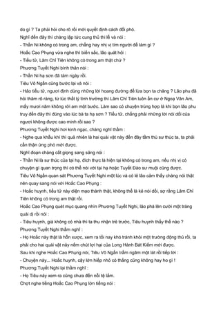do gì ? Ta phải hỏi cho rõ rồi mới quyết định cách đối phó.
Nghĩ đến đây thì chàng lập tức cung thủ thi lễ và nói :
- Thần Ni không có trong am, chẳng hay nhị vị tìm người để làm gì ?
Hoắc Cao Phụng vừa nghe thì biến sắc, lão quát hỏi :
- Tiểu tử, Lâm Chỉ Tiên không có trong am thật chứ ?
Phương Tuyết Nghi bình thản nói :
- Thần Ni hạ sơn đã tám ngày rồi.
Tiêu Vô Ngấn cũng bước lại và nói :
- Hảo tiểu tử, ngươi định dùng những lời hoang đường để lừa bọn ta chăng ? Lão phu đã
hỏi thăm rõ ràng, từ lúc thất lý tình trường thì Lâm Chỉ Tiên luôn ẩn cư ở Ngoạ Vân Am,
mấy mươi năm không rời am một bước. Làm sao có chuyện trùng hợp là khi bọn lão phu
truy đến đây thì đúng vào lúc bà ta hạ sơn ? Tiểu tử, chẳng phải những lời nói dối của
ngươi không được cao minh rồi sao ?
Phương Tuyết Nghi hơi kinh ngạc, chàng nghĩ thầm :
- Nghe qua khẫu khí thì quả nhiên là hai quái vật này đến đây tầm thù sư thúc ta, ta phải
cẩn thận ứng phó mới được.
Nghĩ đoạn chàng cất giọng sang sảng nói :
- Thần Ni là sư thúc của tại hạ, đích thực là hiện tại không có trong am, nếu nhị vị có
chuyện gì quan trọng thì có thể nói với tại hạ hoặc Tuyết Đào sư muội cũng được.
Tiêu Vô Ngấn quan sát Phương Tuyết Nghi một lúc và có lẻ lão cảm thấy chàng nói thật
nên quay sang nói với Hoắc Cao Phụng :
- Hoắc huynh, tiểu tử này diện mạo thành thật, không thể là kẻ nói dối, sợ rằng Lâm Chỉ
Tiên không có trong am thật rồi.
Hoắc Cao Phụng quét mục quang nhìn Phương Tuyết Nghi, lão phá lên cười một tràng
quái dị rồi nói :
- Tiêu huynh, già không có nhà thì ta thu nhận trẻ trước, Tiêu huynh thấy thế nào ?
Phương Tuyết Nghi thầm nghĩ :
- Họ Hoắc này thật là hỗn xược, xem ra tối nay khó tránh khỏi một trường động thủ rồi, ta
phải cho hai quái vật nảy nếm chút lợi hại của Long Hành Bát Kiếm mới được.
Sau khi nghe Hoắc Cao Phụng nói, Tiêu Vô Ngấn trầm ngâm một lát rồi tiếp lời :
- Chuyện này... Hoắc huynh, cậy lớn hiếp nhỏ có thắng cũng không hay ho gì !
Phương Tuyết Nghi lại thầm nghĩ :
- Họ Tiêu này xem ra cũng chưa đến nỗi tệ lắm.
Chợt nghe tiếng Hoắc Cao Phụng lớn tiếng nói :
 