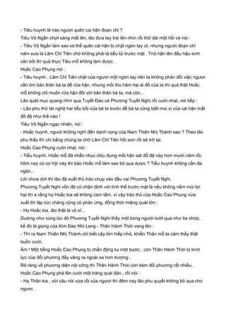 - Tiêu huynh lẻ nào ngươi quên cai hận đoạn chỉ ?
Tiêu Vô Ngấn chợt sáng mắt lên, lão đưa tay trái lên nhìn rồi thở dài một hồi và nói :
- Tiêu Vô Ngấn làm sao có thể quên cái hận bị chặt ngón tay út, nhưng người đoạn chỉ
năm xưa là Lâm Chỉ Tiên chớ không phải là tiểu tử trước mặt . Trút hận lên đầu hậu sinh
vãn bối thì quả thực Tiêu mỗ không làm được .
Hoắc Cao Phụng nói :
- Tiêu huynh , Lâm Chỉ Tiên chặt của ngươi một ngón tay nên ta không phản đối việc ngươi
cần tìm bản thân bà ta để rửa hận, nhưng mối thù hảm hại ái đồ của ta thì quả thật Hoắc
mỗ không chỉ muốn rửa hận đối với bản thân bà ta, mà còn...
Lão quét mục quang nhìn qua Tuyết Đào và Phương Tuyết Nghi rồi cười nhạt, nói tiếp :
- Lão phu thử tài nghệ hai tiểu bối của bà ta trước để bà ta cũng biết mùi vị của cái hận mất
đồ đệ như thế nào !
Tiêu Vô Ngấn ngạc nhiên, nói :
- Hoắc huynh, ngươi không nghĩ đến danh vọng của Nam Thiên Nhị Thánh sao ? Theo lão
phu thấy thì chi bằng chúng ta chờ Lâm Chỉ Tiên hồi sơn rồi sẽ trở lại.
Hoắc Cao Phụng cười nhạt, nói :
- Tiểu huynh, Hoắc mỗ đã nhẫn nhục chịu đựng mối hận sát đồ đệ này hơn mười năm rồi,
hôm nay có cơ hội này thì bảo Hoắc mỗ làm sao bõ qua dược ? Tiểu huynh không cần đa
ngôn...
Lời chưa dứt thì lão đã xuất thủ trảo chụp vào đầu vai Phương Tuyết Nghi.
Phương Tuyết Nghi vốn đã có nhận định với tình thế trước mặt là nếu không nếm mùi lợi
hại thì e rằng họ Hoắc kia sẽ không cam tâm, vì vậy trảo thủ của Hoắc Cao Phụng vừa
xuất thì lập tức chàng cũng có phản ứng, đồng thời miệng quát lớn :
- Họ Hoắc kia, lão thật là vô sĩ...
Dường như cùng lúc đó Phương Tuyết Nghi thấy một bóng người lướt qua như tia chớp,
kế đó là giọng của Kim Đao Nhị Lang - Thân Hành Thời vang lên :
- Thì ra Nam Thiên Nhị Thánh chỉ biết cậy lớn hiếp nhỏ, khiến Thân mỗ ta cảm thấy thật
buồn cười.
Ầm ! Một tiếng Hoắc Cao Phụng bị chấn động lui một bước , còn Thân Hành Thời bị kình
lực của đối phương đẩy văng ra ngoài xa hơn trượng .
Rõ ràng về phương diện nội công thì Thân Hành Thời còn kém đối phương rất nhiều .
Hoắc Cao Phụng phá lên cười một tràng quái đản , rồi nói :
- Họ Thân kia , với câu nói vừa rồi của ngươi thì đêm nay lão phu quyết không bõ qua cho
ngươi .
 