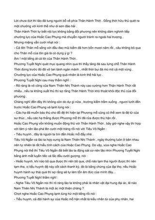 Lời chưa dứt thì lão đã tung người bỗ về phía Thân Hành Thời . Đồng thời hữu thủ quét ra
một chưởng với kình thế như di sơn đảo hải .
Thân Hành Thời tự biết nội lực không bằng đối phương nên không dám nghinh tiếp
chưởng lực của Hoắc Cao Phụng mà chuyễn người tránh ra ngoài hai trượng .
Nhưng miệng vẫn cười nhạt nói :
- Cả đời Thân mỗ sống với đầu đao mũi kiếm đã hơn bốn mươi năm rồi , câu không bõ qua
cho Thân mỗ của tôn giá là có dụng ý gì ?
Ầm ! một tiếng át cả lời của Thân Hành Thời .
Phương Tuyết Nghi quét mục quang nhìn qua thì thấy tảng đá sau lưng chỗ Thân Hành
Thời đứng trước đó đã vở tan tành ngàn mảnh , nhất thời bụi đá mù mịt cả một vùng .
Chưởng lực của Hoắc Cao Phụng quả nhiên là kinh thế hải tục .
Phương Tuyết Nghi cau may thầm nghĩ :
- Rõ ràng là võ công của Nam Thiên Nhị Thánh này cao cường hơn Thân Hành Thời rất
nhiều , nếu ta không xuất thủ thì sợ rằng Thân Hành Thời khó thoát khỏi độc thủ của đối
phương .
Chàng nghĩ đến đây thì không còn do dự gì nữa , trường kiếm trầm xuống , ngươi lướt đến
trước Hoắc Cao Phụng và lạnh lùng nói :
- Các hạ đã muốn báo thù cho đồ đệ thì hiện tại Phương mỗ cũng có thể xem là đệ tử của
sư thúc , nếu các hạ thắng được Phương mỗ thì đã rửa được thù hận rồi .
Hoắc Cao Phụng vốn không muốn động thủ với Thân Hành Thời , bây giờ nghe vậy thì hợp
với tâm ý nên lão phá lên cười một tràng rồi nói với Tiêu Vô Ngấn :
- Tiêu huynh , đây là người ta tìm đến Hoắc mỗ đấy nhé .
Tiêu Vô Ngấn và lão ta hợp xưng là Nam Thiên Nhị Thánh , ngày thường luôn ở bên nhau
nên tự nhiên là rất hiểu tính cách của Hoặc Cao Phụng. Do vậy, vừa nghe Hoắc Cao
Phụng nói thế thì Tiêu Vô Ngấn đã biết lão ta động sát cơ nên lão nhìn Phương Tuyết Nghi
bằng ánh mắt luyến tiếc và lắc đầu cười gượng, nói :
- Hoắc huynh, khi nào bõ qua được thì nên bõ qua, chổ nào tạm tha người được thì nên
tạm tha, vị tiểu huynh đệ này cốt cách thanh kỳ, đó là bằng chứng của đại thọ, nếu Hoắc
huynh hành sự thái quá thì sợ rằng sẽ tự làm tổn âm đức của mình đây...
Phương Tuyết Nghĩ thầm nghĩ :
- Nghe Tiêu Vô Ngấn nói thì rõ ràng lão ta không phải là nhân vật đại hung đại ác, lẻ nào
Nam Thiên Nhị Thánh là một ác một thiện chăng ?
Chợt nghe Hoắc Cao Phụng lạnh lùng hừ một tiếng rồi nói :
- Tiểu huynh, cả đời hành sự của Hoắc mỗ hận nhất là kiểu nhân từ của phụ nhân, hai
 