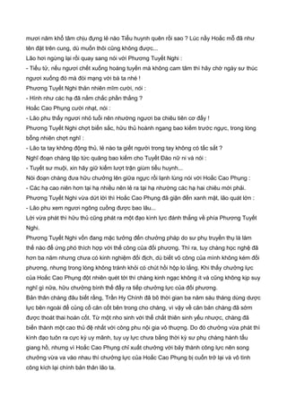 mươi năm khổ tâm chịu đựng lẻ nào Tiểu huynh quên rồi sao ? Lúc nầy Hoắc mỗ đã như
tên đặt trên cung, dù muốn thôi cũng không được...
Lão hơi ngừng lại rồi quay sang nói với Phương Tuyết Nghi :
- Tiểu tử, nếu ngươi chết xuống hoàng tuyến mà không cam tâm thì hãy chờ ngày sư thúc
ngươi xuống đó mà đòi mạng với bà ta nhé !
Phương Tuyết Nghi thản nhiên mĩm cười, nói :
- Hình như các hạ đã nắm chắc phần thắng ?
Hoắc Cao Phụng cười nhạt, nói :
- Lão phu thấy ngươi nhỏ tuổi nên nhường ngươi ba chiêu tiên cơ đấy !
Phương Tuyết Nghi chợt biến sắc, hữu thủ hoành ngang bao kiếm trước ngực, trong lòng
bỗng nhiên chợt nghĩ :
- Lão ta tay không động thủ, lẻ nào ta giết người trong tay không có tấc sắt ?
Nghĩ đoạn chàng lập tức quăng bao kiếm cho Tuyết Đào nữ ni và nói :
- Tuyết sư muội, xin hãy giữ kiếm lượt trận giùm tiểu huynh...
Nói đoạn chàng đưa hữu chưởng lên giữa ngực rồi lạnh lùng nói với Hoắc Cao Phụng :
- Các hạ cao niên hơn tại hạ nhiều nên lẻ ra tại hạ nhường các hạ hai chiêu mới phải.
Phương Tuyết Nghi vừa dứt lời thì Hoắc Cao Phụng đã giận đến xanh mặt, lão quát lớn :
- Lão phu xem ngươi ngông cuồng được bao lâu...
Lời vừa phát thì hữu thủ cũng phát ra một đạo kình lực đánh thẳng về phía Phương Tuyết
Nghi.
Phương Tuyết Nghi vốn đang mặc tưởng đến chưởng pháp do sư phụ truyền thụ là làm
thế nào để ứng phó thích hợp với thế công của đối phương. Thì ra, tuy chàng học nghệ đã
hơn ba năm nhưng chưa có kinh nghiệm đối địch, dù biết võ công của mình không kém đối
phương, nhưng trong lòng không tránh khỏi có chút hồi hộp lo lắng. Khi thấy chưởng lực
của Hoắc Cao Phụng đột nhiên quét tới thì chàng kinh ngạc không ít và cũng không kịp suy
nghĩ gì nữa, hữu chưởng bình thế đẩy ra tiếp chưởng lực của đối phương.
Bản thân chàng đâu biết rằng, Trần Hy Chính đã bõ thời gian ba năm sáu tháng dùng dược
lực bên ngoài để củng cố căn cốt bên trong cho chàng, vì vậy về căn bản chàng đã sớm
được thoát thai hoán cốt. Từ một nho sinh với thể chất thiên sinh yếu nhược, chàng đã
biến thành một cao thủ đệ nhất với công phu nội gia vô thuợng. Do đó chưởng vừa phát thì
kình đạo tuôn ra cực kỳ uy mãnh, tuy uy lực chưa bằng thời kỳ sư phụ chàng hành tẩu
giang hồ, nhưng vì Hoắc Cao Phụng chỉ xuất chưởng với bảy thành công lực nên song
chưởng vừa va vào nhau thì chưởng lực của Hoắc Cao Phụng bị cuốn trở lại và vô tình
công kích lại chính bản thân lão ta.
 