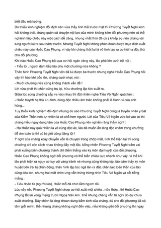 biết đâu mà lường.
Do thiếu kinh nghiệm đối địch nên vừa thấy tình thế trước mặt thì Phương Tuyết Nghi kinh
hải không thôi, chàng quên cả chuyện nội lực của mình không kém đối phương nên có thể
nghênh tiếp chiêu này một cách dễ dàng, nhưng nhất thời đã có ý khiếp sợ nên chàng vội
tung người lui ra sau năm thước. Nhưng Tuyết Nghi không phán đoán được mục đích xuất
chiêu này của Hoắc Cao Phụng, vì vậy khi chàng thối lui là vô tình tạo ra cơ hội hạ độc thủ
cho đối phương.
Khi nào Hoắc Cao Phụng bõ qua cơ hội ngàn vàng này, lão phá lên cười rồi nói :
- Tiểu tử , ngươi dám tiếp lão phu một chưởng nữa không ?
Thân hình Phương Tuyết Nghi vốn đã lui được ba thước nhưng nghe Hoắc Cao Phụng hỏi
vậy thì hào khí bốc lên, chàng cười nhạt, nói :
- Mười chưởng nữa cũng không thành vấn đề !
Lời vừa phát thì chân cũng trụ lại, hữu chưởng lập tức xuất ra.
Giữa lúc song chưởng sắp va vào nhau thì đột nhiên nghe Tiêu Vô Ngấn quát lớn :
- Hoắc huynh hạ thủ lưu tình, dùng độc chiêu ám toán không phải là hành vi của anh
hùng...
Tuy thiếu kinh nghiệm đối địch nhưng dù sao Phương Tuyết Nghi cũng là truyền nhân y bát
của Kiếm Thần nên tự nhiên là có chỗ hơn người. Lời của Tiêu Vô Ngấn vừa lọt vào tai thì
chàng hiểu ngay dụng tâm của Hoắc Cao Phụng nên nghiến răng thầm nghĩ :
- Họ Hoắc này quả nhiên là vô cùng độc ác, lão đã muốn ẩn tàng độc châm trong chưởng
để ám toán ta thì có bị giết cũng đáng tội !
Ý nghĩ của chàng xoay chuyển vốn là chuyện trong chớp mắt, tình thế hiện tại thì song
chưởng chỉ còn cách nhau không đầy một tấc, bỗng nhiên Phương Tuyết Nghi trầm vai
phải xuống biến chưởng thành chỉ điểm thẳng vào kỳ môn đại huyệt của đối phương.
Hoắc Cao Phụng không ngờ đối phương có thể biến chiêu cực nhanh như vậy, vì thế khi
lão phát hiện ra nguy cơ tuy vội vàng tránh né nhưng cũng không kịp, lão cảm thấy kỳ môn
huyệt bên trái bị chấn động, thân hình lập tức ngã lăn ra đất, chân lực toàn thân của lão
cũng tiêu tan, nhưng hai mắt chim ưng vẫn trừng trừng nhìn Tiêu Vô Ngấn và cất tiếng
mắng :
- Tiêu đoản tử (người lùn), Hoắc mỗ đã nhìn lầm ngươi rồi...
Lúc nầy nếu Phương Tuyết Nghi chợp cơ hội xuất một chiêu , nữa thức , thì Hoắc Cao
Phụng tất sẽ vong mạng trước Ngoạ Vân Am. Thế nhưng chàng vẫn trì nghi do dự chưa
xuất chưởng. Đây chính là lòng khoan dung bẩm sinh của chàng, dù cho đối phương đã có
tâm giết mình, thế nhưng chàng không nghĩ đến việc, nếu không giết đối phương thì ngày
 