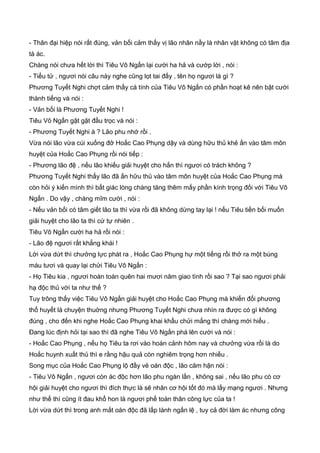 - Thân đại hiệp nói rất đúng, vản bối cảm thấy vị lão nhân nầy là nhân vật không có tâm địa
tà ác.
Chàng nói chưa hết lời thì Tiêu Vô Ngấn lại cười ha hả và cướp lời , nói :
- Tiểu tử , ngươi nói câu này nghe cũng lọt tai đấy , tên họ ngươi là gì ?
Phương Tuyết Nghi chợt cảm thấy cá tính của Tiêu Vô Ngấn có phần hoạt kê nên bật cười
thành tiếng và nói :
- Vản bối là Phương Tuyết Nghi !
Tiêu Vô Ngấn gật gật đầu trọc và nói :
- Phương Tuyết Nghi à ? Lão phu nhớ rồi .
Vừa nói lão vừa cúi xuống đở Hoắc Cao Phụng dậy và dùng hữu thủ khẻ ấn vào tâm môn
huyệt của Hoắc Cao Phụng rồi nói tiếp :
- Phương lão đệ , nếu lão khiếu giải huyệt cho hắn thì ngươi có trách không ?
Phương Tuyết Nghi thấy lão đã ấn hữu thủ vào tâm môn huyệt của Hoắc Cao Phụng mà
còn hỏi ý kiến mình thì bất giác lòng chàng tăng thêm mấy phần kính trọng đối với Tiêu Vô
Ngấn . Do vậy , chàng mĩm cười , nói :
- Nếu vản bối có tâm giết lão ta thì vừa rồi đã không dừng tay lại ! nếu Tiêu tiền bối muốn
giải huyệt cho lão ta thì cứ tự nhiên .
Tiêu Vô Ngấn cười ha hả rồi nói :
- Lão đệ ngươi rất khẳng khái !
Lời vừa dứt thì chưởng lực phát ra , Hoắc Cao Phụng hự một tiếng rồi thở ra một búng
máu tươi và quay lại chửi Tiêu Vô Ngấn :
- Họ Tiêu kia , ngươi hoàn toàn quên hai mươi năm giao tình rồi sao ? Tại sao ngươi phải
hạ độc thủ với ta như thế ?
Tuy trông thấy việc Tiêu Vô Ngấn giải huyệt cho Hoắc Cao Phụng mà khiến đối phương
thổ huyết là chuyện thuờng nhưng Phương Tuyết Nghi chưa nhìn ra được có gì không
đúng , cho đến khi nghe Hoắc Cao Phụng khai khẩu chửi mắng thì chàng mới hiểu .
Đang lúc định hỏi tại sao thì đã nghe Tiêu Vô Ngấn phá lên cười và nói :
- Hoắc Cao Phụng , nếu họ Tiêu ta rơi vào hoàn cảnh hôm nay và chưởng vừa rồi là do
Hoắc huynh xuất thủ thì e rằng hậu quả còn nghiêm trọng hơn nhiều .
Song mục của Hoắc Cao Phụng lộ đầy vẻ oán độc , lão căm hận nói :
- Tiêu Vô Ngấn , ngươi còn ác độc hơn lão phu ngàn lần , không sai , nếu lão phu có cơ
hội giải huyệt cho ngươi thì đích thực là sẽ nhân cơ hội tốt đó mà lấy mạng ngươi . Nhưng
như thế thì cũng ít đau khổ hon là ngươi phế toàn thân công lực của ta !
Lời vừa dứt thì trong anh mắt oán độc đã lấp lánh ngấn lệ , tuy cả đời làm ác nhưng công
 