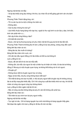 Ngừng một lát lão nói tiếp :
- Vã lại lão khiếu từng đọc không ít thi thư, lúc nhàn rỗi có thể giảng giải kinh văn cho lệnh
lang.
Phương Thiên Thành động lòng, nói :
- Thì ra các hạ còn la một vị thông nho kiêm sử.
- Không dám.
- Các hạ đọc những thư tịch gì?
- Lão khiếu thuộc hạng bàng môn tạp học, ngoài tứ thư ngũ kinh ra còn đọc y đạo, tinh bốc,
kinh văn phật môn v.v...
- Nói vậy là lão cũng thông y đạo?
- Chỉ biết đôi chút thôi.
- Được, chờ tại hạ thương lượng với phu nhân một lát rồi quay lại trả lời lão tiền bối.
Phương Thiên Thành đi không lâu thì lam y đồng tử lại vào phòng, chàng chạy đến cạnh
Đông Nhĩ lão nhân và nói :
- Đông lão bá, lão muốn đi chăng?
Đông Nhĩ lão nhân mĩm cười, nói :
- Chỉ cần bá mẫu ngươi đồng ý thì lão khiếu có thể lưu lại không đi.
Lam y đồng tử nói :
- Được, để vản bối đi nói cho bá mẫu biết.
- Không cần, bá mẫu của ngươi là một vị thiên hạ chí thiện chí nhân, lẻ nào bà ta không
đồng ý? Nhưng có một chuyện quan trọng, ta không thể không nói rõ với ngươi.
- Chuyện gì?
- Không được tiết lộ chuyện ngươi học võ công.
- Ngay cả bá mẫu, bá phụ cũng không được biết sao?
- Tốt nhất là đừng cho bọn họ biết, vì nếu bá phụ ngươi biết chuyện này thì không chừng
lão ta sẽ lấy mạng lão khiếu đấy. Chí ít thì cũng trục xuất lão khiếu khỏi nơi này, khi đó tất
nhiên võ công của ngươi cũng học không thành.
Lam y đồng tử trầm ngâm một lát rồi nói :
- Nếu võ công của lão không bằng bá phụ thì vản bối không cần phải học.
Đông Nhĩ lão nhân nói :
- Tất nhiên là cao minh hơn bá phụ ngươi nhiều.
Ngừng một lát lão nói tiếp :
- Tục ngữ có câu : Chỉ có trạng nguyên học sinh mà không có trạng nguyên thầy giáo.
Nói đoạn lão ngắm nhìn lam y đồng tử rất lâu rồi mới nói tiếp :
 