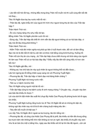 - Lão tiền bối hỏi rất hay, những điều trong lòng Thân mỗ muốn nói thì cuối cùng tiền bối đã
nói thay...
Tiêu Vô Ngấn đưa tay lau nước mắt rồi nói :
- Thân lão đệ, nghe khẫu khí của ngươi thì hình như ngươi từng thọ ân đức của Trần đại
hiệp ?
Thân Hành Thời nói :
- Ân cứu mạng nặng như phụ mẫu tái tạo.
Bỗng nhiên Tiêu Vô Ngấn phá lên cười rồi nói :
- Đúng vậy, Trần đại hiệp đã chết thì vỉnh viển lão đệ ngươi không có cơ hội báo đáp, vì
vậy mà rất đau lòng phải không ?
Thân Hành Thời nói :
- Kiếm Thần một đời nhân nghĩa mà phải qui tiên ở tuổi thanh niên, đối với võ lâm đồng
đạo mà nói là đã mất đi một trụ cột nên có khóc một tiếng cũng là lẻ thường. Huống hồ
Thân mỗ còn thọ ân cứu mạng , dù Trần đại hiệp chưa chết nhưng với khả năng của người
thì làm sao Thân mỗ có cơ hội báo đáp đây ? Điều nầy lão tiền bối càng hiểu rõ hơn vản
bối mà !
Tiêu Vô Ngấn gật đầu, nói :
- Không sai, hai chữ báo ân này quả nhiên là ngươi không thể nói đến được...
Lão hơi ngừng lại rồi bỗng nhiên quay sang nói với Phương Tuyết Nghi :
- Phương lão đệ, Trần đại hiệp vì hành đạo mà thăng thiên chăng ?
Phương Tuyết Nghi nói trong nước mắt :
- Tiên sư vì bệnh mà khứ thế.
Tiêu Vô Ngấn sững người một lát rồi nói :
- Trần đại hiệp cũng bị ma bệnh cướp đi sinh mạng chăng ? Chuyện này...chuyện này làm
sao bảo lão khiếu tin được ?
Lời vừa dứt thì đột nhiên lão xuất thủ chụp lấy Hoắc Cao Phụng rồi phóng bước bõ đi ngay
tức khắc.
Phương Tuyết Nghi tưởng rằng trước lúc đi Tiêu Vô Ngấn tất sẽ có những lời dặn dò,
không ngờ lão nhân nay nói đi là đi nên chàng buột miệng kêu lên :
- Tiêu tiền bối muốn đi thật sao ?
Lúc nầy Tiêu Vô Ngấn đã ở ngoài xa ba trượng, lão lớn tiếng nói :
- Phương lão đệ, võ công của Hoắc Cao Phụng đã bị phế, lão khiếu và hắn đã chung sống
ba mươi năm nên không thể nhìn hắn không có nơi an nghĩ, lão khiếu đi chuyến này xem
như là an bài cho một vị bằng hữu, ngày sau lão khiếu sẽ trở lại tìm lão đệ ngươi...còn cái
 