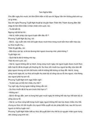 Tam Nghĩa Môn
Cho đến ngày thứ mười, khi Kim Đỉnh thần ni hồi sơn thì Ngoạ Vân Am không phát sinh sự
cớ gì khác.
Sau khi nghe Phương Tuyết Nghi thuật lại chuyện Nam Thiên Nhị Thánh đương đêm đột
nhập thì Kim Đỉnh thần ni thản nhiên mĩm cười, nói :
- Ta đã biết rồi.
Ngừng một lát bà hỏi :
- Hài tử, kiếm pháp của ngươi luyện đến đâu rồi ?
Phương Tuyết Nghi ấp úng, nói :
- Đệ tử...ngu xuẫn nên mới chỉ luyện được mười thức trong mười bốn thức biến hóa của
sư thúc truyền thụ...
Thần Ni gật đầu, nói :
- Bốn thức còn lại, có lẻ do đương thời ngươi chưa kịp nhớ, phải không ?
Tuyết Nghi nói :
- Quả thật là đệ tử không nhớ kịp.
Thần Ni mĩm cười, nói :
- Hài tử, ngươi không cần tự trách, trong vòng mười ngày mà ngươi luyện được mười thức
biến hoá thì đã là chuyện phi thường rồi. Sư thúc vốn muốn lưu ngươi lại đây nữa năm để
giúp ngươi nhưng với tình thế trước mắt thì không thể không có thay đổi. Hài tử, trong
vòng mười ngày tới, sư thúc sẽ truyền thụ toàn bộ võ công của sư tổ cho ngươi, nữa tháng
sau ngươi phải hạ sơn rồi.
Phương Tuyết Nghi kinh ngạc thầm nghĩ :
- Ta làm sao có thể nhớ nhiều như thế ?
Tuy nghĩ vậy nhưng ngoài miệng chàng vẫn nói :
- Sư thúc muốn đệ tử hạ sơn trước thời hạn à ?
- Không sai !
- Đệ tử rất ngu đần, xem ra trong thời gian mười ngày thì không thể nào học hết toàn bộ võ
công của sư tổ.
- Hài tử, sư thúc cũng biết trong mười ngày ngươi không thể nào học được nhiều như thế,
nhưng sư thúc chỉ cần truyền cho ngươi khẫu quyết và các phép biến hoá, sau khi hạ sơn
ngươi có thể tự luyện mà !
Phương Tuyết Nghĩ thầm biết sư thúc đã quyết định như thế là có nguyên nhân quan trọng
nên chàng cung kính nói :
 