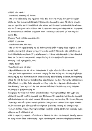 - Đệ tử tuân mệnh !
Thần Ni thở phào một hồi rồi nói :
- Hài tử, ta biết là trong lòng ngươi có nhiều điều muốn nói nhưng thời gian không còn
nhiều, sư thúc không muốn lảng phí thời gian nữa tháng vàng ngọc. Tất cả mọi chuyện,
sau khi ngươi hạ sơn thì tự nhiên sẽ hiểu tại sao sư thúc phải truyền thụ toàn bộ võ công
của sư tổ cho ngươi trước thời hạn. Hài tử, ngày sau nếu ngươi bằng được sư phụ ngươi,
kế thừa di chí của sư tổ làm rạng danh Kiếm Thần là dựa vào sự nỗ lực hôm nay của
ngươi đấy.
Phương Tuyết Nghi lại cung kính nói :
- Đệ tử xin ghi nhớ.
Thần Ni mĩm cười. Nói tiếp :
- Hài tử, đối với người thường mà nói thì trong mười phần võ công đã có ba phần là kinh
nghiệm, nhưng vì võ công sư tổ ngươi truyền lại quá tinh thâm uyên bác, biết rõ tiên cơ
trước khi đối phương hành động, vì vậy ngươi chỉ cần có một phần kinh nghiệm động thủ
là đũ rồi. Có thể nói một phần võ công cuối cùng là kinh nghiệm đối địch mà thôi !
Phương Tuyết Nghi gật đầu, nói :
- Đệ tử đã rõ !
Thần Ni mĩm cười nói tiếp :
- Ngươi hiểu được thì tốt, hài tử, chúng ta nên đi luyện bốn thức kiếm chiêu kia thôi !
Thời gian mười ngày trôi qua rất nhanh, cả ngày lẫn đêm dường như Phương Tuyết Nghi
không ngừng mặc niệm chiêu kiếm pháp cuối cùng do sư tổ sáng chế thêm, nhưng chàng
chỉ có thể nhớ đại khái bảy thức biến hoá của chiêu này mà thôi. Nhưng nếu biết năm xưa
Kiếm Thánh Long Siêu Quần sáng chế ra những chiêu thức này phải mất năm năm, thì
việc Phương Tuyết Nghi nhớ đại khái bảy thức biến hoá của chiêu này trong thời gian
mười ngày là quá phi thuờng rồi.
Sáng ngày thứ mười một thì Kim Đỉnh thần ni bảo Phương Tuyết Nghi diễn luyện từng
chiêu một toàn bộ võ công chàng đã học, đến hoàng hôn ngày thứ mười bốn thì chàng đã
diễn luyện hoàn tất toàn bộ võ công đã đắc truyền trong hơn ba năm. Đến lúc nầy Phương
Tuyết Nghi mới hiểu tại sao sư thúc phải bảo chàng hạ sơn sau mười lăm ngày, thì ra bà
muốn dành thời gian bốn ngày để khảo nghiệm lại toàn bộ võ công mà chàng đã học.
Tối hôm đó Thần Ni đưa Phương Tuyết Nghi vào thiền phòng, bà lâm râm khấn cầu trước
di tượng sư tổ một lượt rồi nói :
- Hài tử, ngươi học nghệ ở chốn thâm sơn đã được ba năm chín tháng rồi, lần nầy hạ sơn
thì trong võ lâm tất sẽ có biến động . Ngàn vạn lần ngươi chớ quên rằng Ngũ đại ma chủ
 