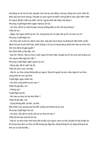 kia trông có vẻ như là căn nguyên của mọi sự xao động, nhưng e rằng còn có ác nhân ẩn
thân sau bức bình phong. Chuyện sư phụ ngươi bị bệnh chứng bất trị vây cuốn triền miên
thì ngươi đã tận mắt mục kiến, hài tử, ngươi phải cẩn thận mới được !
Phương Tuyết Nghi trầm ngâm một lúc rồi nói :
- Sư thúc, đệ tử có một chuyện nhưng chẳng biết có nên hỏi hay không ?
Thần Ni nói :
- Ngày mai ngươi phải hạ sơn rồi, trong lòng còn có nghi vấn gì thì cứ mau nói ra !
Phương Tuyết Nghi nói :
- Sư thúc vốn muốn lưu đệ tử nữa năm, bây giờ chưa được ba tháng thì đột nhiên muốn
đệ tử hạ sơn trước thời hạn, phải chăng vì có sự cớ trọng đại gì phát sinh nên sư thúc mới
tính cho đệ tử đi giải quyết ?
Kim Đỉnh thần ni lắc đầu, nói :
- Sai rồi ! Hài tử, nếu sư thúc muốn ngươi đi thực hiện chuyện gì thì há có lý nào không nói
cho ngươi biết ngay lúc nầy ?
Phương Tuyết Nghi ngẫn người và nói :
- Đúng vậy, đệ tử nghĩ sai rồi.
Thần Ni mĩm cười, nói tiếp :
- Hài tử, sư thúc cũng không dấu gì ngươi. Sau khi ngươi hạ sơn mấy ngày thì sư thúc
cũng phải rời nơi này thôi.
Tuyết Nghi ngạc nhiên hỏi :
- Sư thúc cũng phải hạ sơn sao ?
Thần Ni gật đầu, nói :
- Không sai !
Tuyết Nghi lại hỏi :
- Khi nào sư thúc trở lại Kim Đỉnh ?
Thần Ni lắc đầu, nói :
- Cũng không biết, có thể...có thể...
Đột nhiên mục quang của bà trầm xuống và không nói gì nữa.
Phương Tuyết Nghi vội nói :
- Sư thúc, nếu đệ tử muốn vấn an sư thúc thì sao ?
Thần Ni thở dài một hồi rồi nói :
- Hài tử, sư thúc luôn nhớ lòng hiếu thuận của ngươi, thực ra nếu chuyến đi này thuận lợi
thì trong nữa năm sư thúc có thể trùng quy Nga My, bằng không thì sợ rằng chúng ta sẽ
khó có cơ hội tái kiến...
 