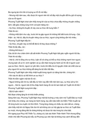 Ba ngưng lại nhìn lên di tượng sư tổ rồi nói tiếp :
- Nhưng một năm sau, nếu được thì ngươi nên trở về đây một chuyến để thu giữ di tượng
của sư tổ ngươi.
Phương Tuyết Nghi chợt cảm thấy trong lời của sư thúc chứa đầy những chuyện chẳng
lành, bất giác chàng rùng mình và buột miệng nói :
- Sư thúc, không lẻ chuyến đi này của sư thúc rất hung hiểm ?
Thần Ni nói :
- Không nhất định như vậy, trước khi ta gặp ngươi thì không thể biết trước lả hung - Cát,
thiện - ác. Hài tử, đây là chuyện riêng của sư thúc, ngươi cũng không cần hỏi nhiêu.
Phương Tuyết Nghi tiếp lời :
- Sư thúc, chuyện này có thể để đệ tử đi thay được không ?
Thần Ni lắc đầu, nói :
- Không thể được !
Câu trả lời như chém đinh cắt sắt khiến Phương Tuyết Nghi bất giác ngẫn người hồi lâu.
Thân Ni nói tiếp :
- Hài tử, chớ lo lắng cho sư thúc, luận về võ công có thể sư thúc không mạnh hơn ngươi,
nhưng luận về cơ trí, kinh nghiệm và sự cẩn thận trong lúc hành sử thì rất ít người vượt
qua sư thúc. Hài tử, ngươi cứ yên tâm, trước khi điều tra rõ nguyên nhân cái chết của sư
phụ ngươi thì sư thúc không dễ dàng lìa bõ trần thế đâu.
Phương Tuyết Nghi cảm thấy nhiệt huyết trong người cứ dâng tràn lên, chàng hỏi :
- Khi nào thì đệ tử có thể thỉnh an sư thúc ?
Thần Ni trầm ngâm một lát rồi nói :
- Ngươi không cần tìm ta, bắt đầu từ hôm nay đến hết một năm sau, sư thúc sẽ tự tìm
ngươi... Hài tử, ngươi nên đi thu thập hành trang rồi nói lời tam biệt với Tuyết nhi đi thôi !
Phương Tuyết Nghi cung kính đáp :
- Đệ tử tuân mệnh !
Nói đoạn chàng lặng lẻ rời khỏi thiền phòng.
Sáng hôm sau, Phương Tuyết Nghi thay một bộ trường y màu xám mà Tuyết Đào sư muội
mới khâu cho chàng, vai mang túi hành trang, tay cầm bảo kiếm do Kiếm Thần truyền lại
rồi từng bước lưu luyến rời Kim Đỉnh. Trong lòng chàng có nhiều dự cảm bất an, chàng
cảm thấy một khi rời Ngoạ Vân Am thì sẽ không còn cơ hội gặp lại sư thúc và Tuyết Đào
sư muội, nhưng đáng tiếc là chàng không nói được lời nào trong lúc chia biệt.
Khi ngang qua Phục Hổ Thiền Tự, chàng có ý tạt vào thăm Thân Hành Thời nhưng bỗng
nhiên nhớ đến Phương bá mẫu và Phương Lạc nên hận là không mọc cánh để bay đến
 