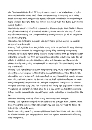 Gia Định thành hỏi thăm Trình Tử Vọng về tung tích của bọn họ. Vì vậy chàng chỉ ngắm
nhìn Phục Hổ Thiền Tự một lát rồi cố nén tâm nguyện nhập tự mà phóng bước xuống
huyện thành Nga My. Chàng ghé vào một tửu điếm đánh chén tẩy trần rồi dùng mấy ngân
lượng kim ngân do sư phụ để lại mua một con tuấn mã và thuận theo đường quan đạo mà
xuôi về Gia Định.
Sau hai ngày hành trình thì cuối cùng chàng cũng đến được huyện thành Gia Định. Nhưng
sau gần bốn năm không trở lại, cảnh vật và con người nơi này hoàn toàn thay đổi, trước
đây bến nước trên sông Mân Giang luôn tấp nập thương nhân qua lại, thế mà bây giờ trở
nên đìu hiu vắng lặng.
Cảnh phồn hoa đô hội cũng không còn nữa, thỉnh thoảng mới bắt gặp một vài người đi
đường với vẻ lo âu sợ sệt.
Phương Tuyết Nghi biết là có điều gì bất ổn nhưng trước khi gặp Trình Tử Vọng thì chàng
không muốn võ đoán nên vội vàng giục ngựa phóng thẳng về hướng Trình gia trang.
Bờ tường tre vẫn đứng nghinh phong như xưa, nhưng bên trong Trình gia trang không còn
một phòng óc nguyên vẹn, Trình gia trang với hàng trăm nhân khẫu trú ngụ trước đây, giờ
chỉ còn là một hiện trường đổ nát thê lương, vắng lạnh. Sân viên mọc đầy cỏ dại, rêu
phong bám đầy những mảng tường loang lổ, rõ ràng chuyện Trình gia trang huỷ hoại đã
xảy ra khá lâu rồi.
Phương Tuyết Nghi dắt ngựa đi quanh trang viện một vòng, nhưng tứ phương bát hướng
đều không có một bóng người. Thỉnh thoảng chàng phát hiện trong những đống đổ nát ,
những khúc xương bị cháy khô, rõ ràng nếu Trình gia trang không bị hoả hoạn thì tất cũng
gặp phải chuyện giang hồ báo thù. Bất giác Phương Tuyết Nghi cảm thấy thiên địa mênh
mang nhưng không biết phải đi về đâu. Trong óc suy nghĩ của chàng thì chỉ có Trinh Tử
Vọng mới biết được Trung Châu Tam Hiệp đi về đâu, nhưng hiện tại gia cảnh của Trình Tử
Vọng là một bải hoang tàn đổ nát và rất có thể là bị cừu gia tàn hại. Trời đất mênh mang
thế nầy mà bảo chàng đi tìm bá mẫu và Phương Lạc thì chẳng khác gì chuyện mò kim đáy
bể.
Màn đêm dần buông, cảnh vật vốn đã hoang liêu lại càng thêm hoang liêu.
Phương Tuyết Nghi thở dài một hồi rồi lên ngựa quay trở lại huyện thành Gia Định. Thì ra
bỗng nhiên chàng nhớ đến khách điếm từng trú ngụ năm xưa, may ra có thể đến đó hỏi
thăm tin tức về Trình Tử Vọng.
Dự định của chàng vốn không sai nhưng khi tìm ra khách điếm thì mới phát hiện nơi này
đã sớm trở thành ba gian hàng tạp hóa rồi. Nhất thời, ngay cả một chút manh mối chàng
cũng không tìm ra.
 
