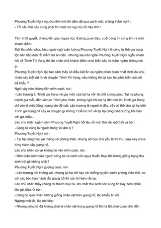 Phương Tuyết Nghi ngước nhìn trời thì đêm đã qua canh một, chàng thầm nghĩ :
- Tốt xấu thế nào cũng phải tìm một nơi ngủ trọ rồi hãy tính !
Tâm ý đã quyết, chàng liền giục ngựa dọc đường quan đạo, cuối cùng thì cũng tìm ra một
khách điếm.
Một lão nhân phúc hậu ngoài ngũ tuần tưởng Phương Tuyết Nghi là công tử thế gia vọng
tộc nên tiếp đón rất niềm nở ân cần . Nhưng sau khi nghe Phương Tuyết Nghi ngẫu nhiên
hỏi về Trình Tử Vọng thì lão nhân chủ khách điếm chợt biến sắc và trầm ngâm không nói
gì.
Phương Tuyết Nghi lập tức cảm thấy có điều bất ổn và ngầm phán đoán nhất định lão chủ
nhân này biết rất rõ về chuyện Trình Tử Vọng, nếu không thì tại sao lão phải biến sắc rồi
bế khẫu ?
Nghĩ vậy nên chàng liền mĩm cười, nói :
- Lão trượng à, Trình gia trang và gia môn của tại hạ vốn là chỗ tương giao. Tại hạ phụng
mệnh gia mẫu đến vấn an Trình phu nhân, không ngờ khi tại hạ đến nơi thì Trình gia trang
chỉ còn là một đống hoang tàn đỗ nát. Lão trượng là người ở đây, vậy có thể cho tại hạ biết
Trình gia trang đã xảy ra chuyện gì không ? Để lúc trở về tại hạ cũng biết đường hồi báo
với gia mẫu...
Lão chủ nhân ngắm nhìn Phương Tuyết Nghi hồi lâu rồi mới thở dài một hồi và hỏi :
- Công tử cũng là người trong võ lâm à ?
Phương Tuyết Nghi nói :
- Tại hạ cũng học vài miếng võ phòng thân, nhưng sở học chủ yếu là thi thư, xưa nay chưa
từng hành tẩu giang hồ.
Lão chủ nhân có vẻ không tin nên mĩm cười, nói :
- Nhìn bảo kiếm bên người công tử và cách cởi ngựa thuần thục thì không giống hạng thư
sinh trói gà không chặt !
Phương Tuyết Nghi gượng cười, nói :
- Lão trượng nói không sai, nhưng tại hạ chỉ học vài miếng quyền cước phòng thân thôi, so
với các hảo hán hành tẩu giang hồ thì còn thì kém rất xa.
Lão chủ nhân thấy chàng mi thanh mục tú, khí chất thư sinh nên cũng tin bảy, tám phần,
lão gật đầu rồi nói :
- Công tử quả nhiên không giống nhân vật trên giang hồ, lão khiếu tin rồi...
Ngừng một lát, lão nói tiếp :
- Nhưng công tử đã không phải là nhân vật trong giang hồ thì hà tất phải quan tâm đến
 