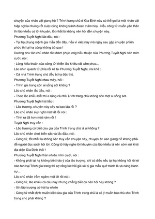 chuyện của nhân vật giang hồ ? Trình trang chủ ở Gia Định này có thể gọi là một nhân vật
hiệp nghĩa nhưng rốt cuộc cũng không tránh được thảm hoạ . Nếu công tử muốn yên thân
thì lão khiếu có lời khuyên, tốt nhất là không nên hỏi đến chuyện này.
Phương Tuyết Nghi lắc đầu, nói :
- Tại hạ phụng mệnh gia mẫu đến đây, nếu vì việc này mà ngày sau gặp chuyện phiền
phức thì tại hạ cũng không bõ qua !
Dường như lão chủ nhân rất khâm phục lòng hiếu thuận của Phương Tuyết Nghi nên mĩm
cười, nói :
- Lòng hiếu thuận của công tử khiến lão khiếu rất cảm phục...
Lão nhìn quanh tứ phía rồi kề tai Phương Tuyết Nghi, nói khẻ :
- Cả nhà Trình trang chủ đều bị hạ độc thủ.
Phương Tuyết Nghi chau mày, hỏi :
- Trình gia trang còn ai sống sót không ?
Lão chủ nhân lắc đầu, nói :
- Theo lão khiếu biết thì e rằng cả nhà Trình trang chủ không còn một ai sống sót.
Phương Tuyệt Nghi hỏi tiếp :
- Lão trượng, chuyện này xảy ra bao lâu rồi ?
Lão chủ nhân suy nghĩ một lát rồi nói :
- Tính ra đã hơn một năm rồi !
Tuyệt Nghi truy vấn :
- Lão trượng có biết cừu gia của Trình trang chủ là ai không ?
Lão chủ nhân chợt biến sắc và lắc đầu, nói :
- Công tử, tốt nhất là không nên truy vấn chuyện này, chuyện ân oán giang hồ không phải
để người đọc sách hỏi tới. Công tử hãy nghe lời khuyên của lão khiếu là nên sớm rời khỏi
địa diện Gia Định thôi !
Phương Tuyết Nghi thản nhiên mĩm cười, nói :
- Không phải tại hạ không biết hảo ý của lão trượng, chỉ có điều nếu tại hạ không hỏi rõ kẻ
nào tàn hại Trình gia trang thì sợ rằng lúc hồi gia sẽ bị gia mẫu quở trách là vô năng hành
sự...
Lão chủ nhân trầm ngâm một lát rồi nói :
- Công tử, lão khiếu có câu này nhưng chẳng biết có nên hỏi hay không ?
- Xin lão trượng cứ hỏi tự nhiên
- Công tử nhất định muốn biết cừu gia của Trình trang chủ là có ý muốn báo thù cho Trình
trang chủ phải không ?
 