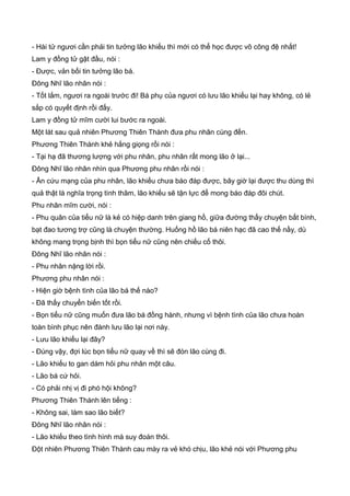- Hài tử ngươi cần phải tin tưởng lão khiếu thì mới có thể học được võ công đệ nhất!
Lam y đồng tử gật đầu, nói :
- Được, vản bối tin tưởng lão bá.
Đông Nhĩ lão nhân nói :
- Tốt lắm, ngươi ra ngoài trước đi! Bá phụ của ngươi có lưu lão khiếu lại hay không, có lẻ
sắp có quyết định rồi đấy.
Lam y đồng tử mĩm cười lui bước ra ngoài.
Một lát sau quả nhiên Phương Thiên Thành đưa phu nhân cùng đến.
Phương Thiên Thành khẻ hắng giọng rồi nói :
- Tại hạ đã thương lượng với phu nhân, phu nhân rất mong lão ở lại...
Đông Nhĩ lão nhân nhìn qua Phương phu nhân rồi nói :
- Ân cứu mạng của phu nhân, lão khiếu chưa báo đáp được, bây giờ lại được thu dùng thì
quả thật là nghĩa trọng tình thâm, lão khiếu sẽ tận lực để mong báo đáp đôi chút.
Phu nhân mĩm cười, nói :
- Phu quân của tiểu nữ là kẻ có hiệp danh trên giang hồ, giữa đường thấy chuyện bất bình,
bạt đao tương trợ cũng là chuyện thường. Huống hồ lão bá niên hạc đã cao thế nầy, dù
không mang trọng bịnh thì bọn tiểu nữ cũng nên chiếu cố thôi.
Đông Nhĩ lão nhân nói :
- Phu nhân nặng lời rồi.
Phương phu nhân nói :
- Hiện giờ bệnh tình của lão bá thế nào?
- Đã thấy chuyển biến tốt rồi.
- Bọn tiểu nữ cũng muốn đưa lão bá đồng hành, nhưng vì bệnh tình của lão chưa hoàn
toàn bình phục nên đành lưu lão lại nơi này.
- Lưu lão khiếu lại đây?
- Đúng vậy, đợi lúc bọn tiểu nữ quay về thì sẽ đón lão cùng đi.
- Lão khiếu to gan dám hỏi phu nhân một câu.
- Lão bá cứ hỏi.
- Có phải nhị vị đi phó hội không?
Phương Thiên Thành lên tiếng :
- Không sai, làm sao lão biết?
Đông Nhĩ lão nhân nói :
- Lão khiếu theo tình hình mà suy đoán thôi.
Đột nhiên Phương Thiên Thành cau mày ra vẻ khó chịu, lão khẻ nói với Phương phu
 