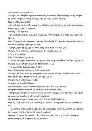 - Chuyện này không nhất định !
- Công tử nói không sai, người trẻ tuổi thường thinh khi và dễ bị kích động nhưng công tử
lại có khả năng hàm dưỡng như vậy khiến lão khiếu yên tâm rất nhiều.
Ngừng một lát, lão nói tiếp :
- Công tử, thực ra lão khiếu cũng không biết tường tận lắm, do vậy lão khiếu có nói ra cũng
không giúp gì nhiều cho công tử.
Phương Tuyết Nghi nói :
- Chỉ cần lão trượng cho tại hạ biết cừu gia của Trình trang chủ là ai thì tại hạ đã cảm kích
lắm rồi.
Lão chủ nhân gật đầu và quét mục quang nhìn mấy vị khách ngồi đàm đạo nơi đại sãnh rồi
mời kề tai Phương Tuyết Nghi nói nhỏ :
- Công tử, nghe nói cừu gia của Trình trang chủ là Kiếm Môn Ngũ Quỷ !
Phương Tuyết Nghi nhướng đôi mày kiếm lên và buột miệng nói :
- Thì ra là bọn chúng.
Lão chủ nhân kinh ngạc hỏi lại :
- Thế nào ? Công tử đã sớm biết cừu gia của Trình trang chủ là Kiếm Môn Ngũ Quỷ rồi à ?
Phương Tuyết Nghi cảm thấy mình đã lỡ lời nên vội nói :
- Tại hạ chỉ phán đoán như vậy mà thôi !
Lão chủ nhân lại kề tai Phương Tuyết Nghi nói tiếp :
- Công tử, kể từ khi Trình gia trang bị tàn hại thì toàn bộ địa diện Gia Định đã trở thành
thiên hạ của đồ tử đồ tôn của Kiếm Môn Ngũ Quỷ rồi.
Phương Tuyết Nghi mĩm cười, nói :
- Lão trượng, làm phiền lão quá...
Nói đoạn chàng cung thủ hành lễ rồi đứng lên định về phòng của mình.
Bỗng nhiên lão chủ nhân kéo tay áo chàng và có ý nói lớn tiếng :
- Công tử, nếu công tử chê cơm nước của tiểu điếm không ngon thì lão khiếu sẽ sai người
ra ngoài mua cho công tử vài món sơn hào hải vị.
Nói đoạn lão mĩm cười cầu tài và có ý cho Phương Tuyết Nghi trả lời.
Phương Tuyết Nghi đoán vị lão nhân này nói vậy là có thâm ý nên cười nhạt một tiếng rồi
nói :
- Tại hạ không nhẫn nại chờ lâu đâu đấy, lão bảo thuộc hạ nhanh chân nhanh tay một chút.
Lời vừa dứt thì chàng lập tức cất bước đi về phòng.
Ngay lúc đó có một đại hán đầu hoẳng mắt chuột, hình mạo dung tục bước ngang qua
người chàng và cất tiếng chào hỏi lão chủ nhân.
 