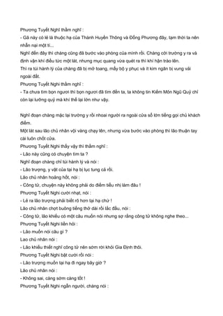Phương Tuyết Nghĩ thầm nghĩ :
- Gã này có lẻ là thuộc hạ của Thành Huyền Thông và Đổng Phương đây, tạm thời ta nên
nhẫn nại một tí...
Nghĩ đến đây thì chàng cũng đã bước vào phòng của mình rồi. Chàng cởi trường y ra và
định vận khí điều tức một lát, nhưng mục quang vừa quét ra thì khí hận trào lên.
Thì ra túi hành lý của chàng đã bị mở toang, mấy bộ y phục và ít kim ngân bị vung vải
ngoài đất.
Phương Tuyết Nghi thầm nghĩ :
- Ta chưa tìm bọn ngươi thì bọn ngươi đã tìm đến ta, ta không tin Kiếm Môn Ngũ Quỷ chỉ
còn lại lưỡng quỷ mà khí thế lại lớn như vậy.
Nghĩ đoạn chàng mặc lại trường y rồi nhoai người ra ngoài cửa sổ lớn tiếng gọi chủ khách
điếm.
Một lát sau lão chủ nhân vội vàng chạy lên, nhưng vừa bước vào phòng thì lão thuận tay
cài luôn chốt cửa.
Phương Tuyết Nghi thấy vậy thì thầm nghĩ :
- Lão này cũng có chuyện tìm ta ?
Nghĩ đoạn chàng chỉ túi hành lý và nói :
- Lão trượng, y vật của tại hạ bị lục tung cả rồi.
Lão chủ nhân hoảng hốt, nói :
- Công tử, chuyện này không phải do điếm tiểu nhị làm đâu !
Phương Tuyết Nghi cười nhạt, nói :
- Lẻ ra lão trượng phải biết rõ hơn tại hạ chứ !
Lão chủ nhân chợt buông tiếng thở dài rồi lắc đầu, nói :
- Công tử, lão khiếu có một câu muốn nói nhưng sợ rằng công tử không nghe theo...
Phương Tuyết Nghi liền hỏi :
- Lão muốn nói câu gì ?
Lao chủ nhân nói :
- Lão khiếu thiết nghĩ công tử nên sớm rời khỏi Gia Định thôi.
Phương Tuyết Nghi bật cười rồi nói :
- Lão trượng muốn tại hạ đi ngay bây giờ ?
Lão chủ nhân nói :
- Không sai, càng sớm càng tốt !
Phương Tuyết Nghi ngẫn người, chàng nói :
 