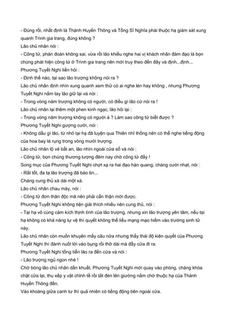 - Đúng rồi, nhất định là Thành Huyền Thông và Tống Sĩ Nghĩa phái thuộc hạ giám sát xung
quanh Trình gia trang, đúng không ?
Lão chủ nhân nói :
- Công tử, phán đoán không sai, vừa rồi lão khiếu nghe hai vị khách nhân đàm đạo là bọn
chúng phát hiện công tử ở Trình gia trang nên mới truy theo đến đây và định...định...
Phương Tuyết Nghi liền hỏi :
- Định thế nào, tại sao lão trượng không nói ra ?
Lão chủ nhân định nhìn xung quanh xem thử có ai nghe lén hay không , nhưng Phương
Tuyết Nghi nắm tay lão giữ lại và nói :
- Trong vòng năm trượng không có người, có điều gì lão cứ nói ra !
Lão chủ nhân lại thêm một phen kinh ngạc, lão hỏi lại :
- Trong vòng năm trượng không có người à ? Làm sao công tử biết được ?
Phương Tuyết Nghi gượng cười, nói :
- Không dấu gì lão, từ nhỏ tại hạ đã luyện qua Thiên nhĩ thống nên có thể nghe tiếng động
của hoa bay lá rụng trong vòng mười trượng.
Lão chủ nhân lộ vẻ bất an, lão nhìn ngoài cửa sổ và nói :
- Công tử, bọn chúng thương lượng đêm nay chờ công tử đấy !
Song mục của Phương Tuyết Nghi chợt xạ ra hai đạo hàn quang, chàng cười nhạt, nói :
- Rất tốt, đa tạ lão trượng đã báo tin...
Chàng cung thủ xá dài một xá.
Lão chủ nhân chau mày, nói :
- Công tử đơn thân độc mã nên phải cẩn thận mới được.
Phương Tuyết Nghi không tiện giải thích nhiều nên cung thủ, nói :
- Tại hạ vô cùng cảm kích thịnh tình của lão trượng, nhưng xin lão trượng yên tâm, nếu tại
hạ không có khả năng tự vệ thì quyết không thể liều mạng mạo hiểm vào trường sinh tử
này.
Lão chủ nhân còn muốn khuyên mấy câu nữa nhưng thấy thái độ kiên quyết của Phương
Tuyết Nghi thì đành nuốt lời vào bụng rồi thở dài mà đẩy cửa đi ra.
Phương Tuyết Nghi tống tiễn lão ra đến cửa và nói :
- Lão trượng ngủ ngon nhé !
Chờ bóng lão chủ nhân dần khuất, Phương Tuyết Nghi mới quay vào phòng, chàng khóa
chặt cửa lại, thu xếp y vật chỉnh tề rồi tắt đèn lên giường nằm chờ thuộc hạ của Thành
Huyền Thông đến.
Vào khoàng giữa canh tư thì quả nhiên có tiếng động bên ngoài cửa.
 
