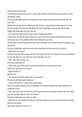 thẳng về phía hai đại hán.
Chỉ thấy bóng người vừa hoa lên, đại hán đầu hoẳng mắt chuột chưa kịp có phản ứng thì
đã ngã lăn ra đất.
Phương Tuyết Nghi xuất thủ móc lấy dược hoàn trong mũi đối phương rồi nhét vào mũi
của mình.
Gã đại hán còn lại tựa như thấy bóng quỷ vũ lộng, trong tay gã có chiếc chuỷ thủ nhưng
thủy chung gã vẫn đứng yên bất động. Phương Tuyết Nghi vung tay kéo đại hán đầu
hoẳng mắt chuột dậy rồi cười nhạt, nói :
- Các ngươi là thuộc hạ của Thành Huyền Thông phải không ?
Tướng mạo của đại hán cầm chuỷ thủ có vẻ khôi ngô hơn đại hán đầu hoẳng mắt chuột,
nhưng lúc nầy cả hai gã đều nhếch nhác chẳng khác gì nhau.
Dường như hai gã không nghe lời Phương Tuyết Nghi hỏi nên một hồi lâu mà chẳng có gã
nào trả lời.
Phương Tuyết Nghi quét mục quang nhin sang đại hán cầm chuỷ thủ và quát hỏi :
- Ngươi câm rồi chăng ?
Gã này bị hai đạo thần quang của Phương Tuyết Nghi làm cho không rét mà run, gã không
tự chủ nên thối lui ra sau hai bước rồi vừa lắc đầu vừa nói :
- Tiểu...tiểu nhân có thể...nói...
Phương Tuyết Nghi nói :
- Thế thì tốt, ngươi lắng nghe từng câu một rồi trả lời cho thành thực nhé !
Chàng hơi ngừng lại rồi nói tiếp :
- Ngươi tên là gì ?
Đại hán nói :
- Tên của tiểu nhân kêu bằng Triệu Tam Quyền !
Phương Tuyết Nghi buột miệng nói :
- Triệu Tam Quyền à ? Danh hiệu này hay đấy !
Triệu Tam Quyền thấy Phương Tuyết Nghi mĩm cười thì yên tâm rất nhiều, gã đưa hữu
quyền lên và nói :
- Tiểu nhân được trời cho thần lực, rất ít người vượt qua ba quyền của tiểu nhân nên đồng
bọn mới gọi tiểu nhân là Triệu Tam Quyền !
Phương Tuyết Nghi cười thầm và nghĩ :
- Nghe gã này nói chuyện thì trong có vẻ là một người cương trực thô lỗ, tạm thời ta không
cần làm khó dễ gã.
Nghĩ đoạn chàng mĩm cười, nói :
 