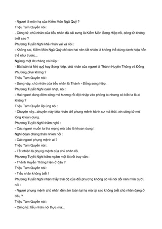 - Ngươi là môn hạ của Kiếm Môn Ngũ Quỷ ?
Triệu Tam Quyền nói :
- Công tử, chủ nhân của tiểu nhân đã cải xưng là Kiếm Môn Song Hiệp rồi, công tử không
biết sao ?
Phương Tuyết Nghi khẻ nhún vai và nói :
- Không sai, Kiếm Môn Ngũ Quỷ chỉ còn hai nên tất nhiên là không thể dùng danh hiệu hỗn
thế như trước...
Ngừng một lát chàng nói tiếp :
- Bất luận là Nhị quỷ hay Song hiệp, chủ nhân của ngươi là Thành Huyền Thông và Đổng
Phương phải không ?
Triêu Tam Quyền nói :
- Đúng vậy, chủ nhân của tiểu nhân là Thành - Đổng song hiệp.
Phương Tuyết Nghi cười nhạt, nói :
- Hai ngươi đang đêm xông mê hương rồi đột nhập vào phòng ta nhưng có biết ta là ai
không ?
Triệu Tam Quyền ấp úng nói :
- Chuyện này...chuyện này tiểu nhân chỉ phụng mệnh hành sự mà thôi, xin công tử mở
lòng khoan dung.
Phương Tuyết Nghĩ thầm nghĩ :
- Các ngươi muốn ta tha mạng mà bảo là khoan dung !
Nghĩ đoạn chàng thán nhiên hỏi :
- Các ngươi phụng mệnh ai ?
Triệu Tam Quyền nói :
- Tất nhiên là phụng mệnh của chủ nhân rồi.
Phương Tuyết Nghi trầm ngâm một lát rồi truy vấn :
- Thành Huyền Thông hiện ở đâu ?
Triệu Tam Quyền nói :
- Tiểu nhân không biết !
Phương Tuyết Nghi nhận thấy thái độ của đối phương không có vẻ nói dối nên mĩm cười,
nói :
- Ngươi phụng mệnh chủ nhân đến ám toán tại hạ mà tại sao không biết chủ nhân đang ở
đâu ?
Triệu Tam Quyền nói :
- Công tử, tiểu nhân nói thực mà...
 