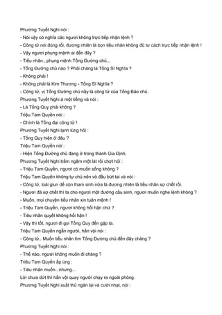 Phương Tuyết Nghi nói :
- Nói vậy có nghĩa các ngươi không trực tiếp nhận lệnh ?
- Công tử nói đúng rồi, đương nhiên là bọn tiểu nhân không đũ tư cách trực tiếp nhận lệnh !
- Vậy ngươi phụng mệnh ai đến đây ?
- Tiểu nhân...phụng mệnh Tống Đường chủ...
- Tống Đường chủ nào ? Phải chăng là Tống Sĩ Nghĩa ?
- Không phải !
- Không phải là Kim Thương - Tống Sĩ Nghĩa ?
- Công tử, vị Tống Đường chủ nầy là công tử của Tống Bảo chủ.
Phương Tuyết Nghi à một tiếng và nói :
- Là Tống Quy phải không ?
Triệu Tam Quyền nói :
- Chính là Tống đại công tử !
Phương Tuyết Nghi lạnh lùng hỏi :
- Tống Quy hiện ở đâu ?
Triệu Tam Quyền nói :
- Hiện Tống Đường chủ đang ở trong thành Gia Định.
Phương Tuyết Nghi trầm ngâm một lát rồi chợt hỏi :
- Triệu Tam Quyền, ngươi có muốn sống không ?
Triệu Tam Quyền không tự chủ nên vò đầu bứt tai và nói :
- Công tử, loài giun dế còn tham sinh nữa là đương nhiên là tiểu nhân sợ chết rồi.
- Ngươi đã sợ chết thì ta cho ngươi một đường cầu sinh, ngươi muốn nghe lệnh không ?
- Muốn, mọi chuyện tiểu nhân xin tuân mệnh !
- Triệu Tam Quyền, ngươi không hối hận chứ ?
- Tiêu nhân quyết không hối hận !
- Vậy thì tốt, ngươi đi gọi Tống Quy đến gặp ta.
Triệu Tam Quyền ngẫn người, hắn vội nói :
- Công tử.. Muốn tiểu nhân tìm Tống Đường chủ đến đây chăng ?
Phương Tuyết Nghi nói :
- Thế nào, ngươi không muốn đi chăng ?
Triêu Tam Quyền ấp úng :
- Tiêu nhân muốn...nhưng...
Lời chưa dứt thì hắn vội quay người chạy ra ngoài phòng.
Phương Tuyết Nghi xuất thủ ngăn lại và cười nhạt, nói :
 