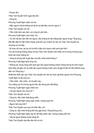 - Khoan đã !
Triệu Tam Quyền kinh ngạc kêu lên :
- Công tử...
Phương Tuyết Nghi chậm rải nói :
- Nếu ngươi một đi không trở lại thì ta biết đâu mà tìm ngươi ?
Triệu Tam Quyền vội nói :
- Tiểu nhân làm sao dám, xin công tử yên tâm...
Phương Tuyết Nghi cười nhạt, nói :
- Ta vốn rất yên tâm đối với ngươi, nếu không thì đã chẳng bảo ngươi đi gọi Tống Quy...
Nói đến đây thì đột nhiên chàng xuất thủ cực nhanh vỗ vào vai Triệu Tam Quyền ba
chưởng và nói tiếp :
- Đi mau về mau, tại hạ chỉ có thể ở đây chờ ngươi một canh giờ thôi !
Tuy ba chưởng không nặng nhưng Triệu Tam Quyền cảm thấy nơi bị trúng chưởng dau
buốt nên buột miệng hỏi :
- Công tử phong bế huyệt đạo của tiểu nhân phải không ?
Phương Tuyết Nghi lạnh lùng nói :
- Không sai, trong vòng một canh giờ nếu ngươi không nhanh chóng trở lại thì kinh mạch
toàn thân sẽ giản nở và chết nếu ngươi không muốn sớm đi gặp tổ tiên thì tốt nhất là cùng
đến với Tống Quy !
Nhất thời thần sắc của Triệu Tam Quyền trở nên tái nhợt, gã thộn người nhìn Phương
Tuyết Nghi và ấp úng nói :
- Tiểu nhân...tiểu nhân...đi chuyến này...
Tuy miệng nói đi nhưng người hắn vẫn đứng yên bất động.
Phương Tuyết Nghi ngạc nhiên hỏi :
- Tại sao ngươi còn chưa đi ?
Triệu Tam Quyền vội nói :
- Công tử, tiểu nhân thật đáng chết...
Phương Tuyết Nghi càng ngạc nhiên, chàng quát hỏi :
- Ngươi làm sao thế ?
Triệu Tam Quyền sụp quỳ và khấu đầu, nói :
- Công tử, tiểu nhân không thể nào gặp được Tống Đường chủ...
Phương Tuyết Nghi nghe vậy thì đã hiểu phần nào, nhưng chàng vẫn hỏi :
- Vậy là ngươi không muốn sống rồi.
Triệu Tam Quyền rập đầu liên hồi và nói :
 