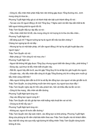 - Công tử, tiểu nhân thân phận thấp hèn nên không gặp được Tống Đường chủ...kính
mong công tử khai ân...
Phương Tuyết Nghi thấy gã có vẻ thành thật nên bật cười thành tiếng rồi nói :
- Tại sao vừa rồi ngươi đồng ý đi mời Tống Quy ? Nghe cách nói tiền hậu bất nhất là đũ
biết ngươi không phải là người tốt rồi.
Triệu Tam Quyền tiếp tục rập đầu và nói :
- Tiểu nhân nhất thời hồ đồ, cầu mong công tử mở lượng từ bi tha cho tiểu nhân...
Phương Tuyết Nghi nói :
- Dễ dàng quá nhỉ ? Ngươi tưởng tại hạ là người dễ mắc lừa lắm chăng ?
Chàng hơi ngừng lại rồi nói tiếp :
- Nhưng tại hạ có một biện pháp, chỉ cần ngươi đồng ý thì tại hạ sẽ giải huyệt đạo cho
ngươi ngay !
Triệu Tam Quyền vội nói :
- Biện pháp gì ? Xin công tử nói mau cho !
Phương Tuyết Nghi nói :
- Ngươi đã không thể gặp được Tống Quy nhưng ngươi biết hắn đang ở đâu, phải không ?
- Đúng vậy, quả thực là tiểu nhân biết chuyện này.
- Rất tốt, ngươi hãy dẫn ta đi, sau khi gặp Tống Quy thì ta sẽ lập tức giải huyệt cho ngươi.
- Chuyện này...nếu tiểu nhân dẫn công tử đi gặp Tống Đường chủ thì e rằng sớm muốn gì
tiểu nhân cũng chết thôi !
- Nếu ngươi không dám dẫn ta đi thì ta sẽ lấy tên đồng bọn của ngươi và bảo gã dẫn ta đi.
Triệu Tam Quyền, ta cũng không muốn làm khó ngươi, tùy ngươi lựa chọn đấy !
Triệu Tam Quyền nghe vậy thì hồn xiêu phách tán, hắn vội khấu đầu ba lần và nói :
- Công tử tha mạng...tiểu nhân sẽ dẫn đường.
Phương Tuyết Nghi lạnh lùng nói :
- Hay vác đồng bọn ngươi cùng đi !
Triệu Tam Quyền vội xốc gã đại hán mắt hoẳng mặt chuột lên vai và hỏi :
- Chúng ta đi thế nầy sao ?
Phương Tuyết Nghi lạnh lùng nói :
- Không sai, ngươi đi trước dẫn đường !
Triệu Tam Quyền răm rắp tuân mệnh, vác đồng bọn ra khỏi phòng. Phương Tuyết Nghi
đóng cửa phòng lại rồi nắm chặt bảo kiếm theo sau Triệu Tam Quyền mà rời khách điếm.
Sau một hồi vòng vèo qua mấy ngã đường thì bỗng nhiên Triệu Tam Quyền dừng bước
không đi nữa.
 