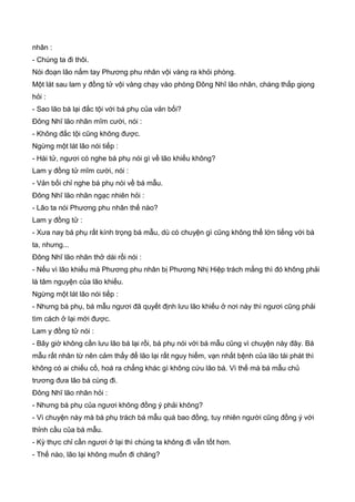 nhân :
- Chúng ta đi thôi.
Nói đoạn lão nắm tay Phương phu nhân vội vàng ra khỏi phòng.
Một lát sau lam y đồng tử vội vàng chạy vào phòng Đông Nhĩ lão nhân, chàng thấp giọng
hỏi :
- Sao lão bá lại đắc tội với bá phụ của vản bối?
Đông Nhĩ lão nhân mĩm cười, nói :
- Không đắc tội cũng không được.
Ngừng một lát lão nói tiếp :
- Hài tử, ngươi có nghe bá phụ nói gì về lão khiếu không?
Lam y đồng tử mĩm cười, nói :
- Vản bối chỉ nghe bá phụ nói về bá mẫu.
Đông Nhĩ lão nhân ngạc nhiên hỏi :
- Lão ta nói Phương phu nhân thế nào?
Lam y đồng tử :
- Xưa nay bá phụ rất kính trọng bá mẫu, dù có chuyện gì cũng không thể lớn tiếng với bà
ta, nhưng...
Đông Nhĩ lão nhân thở dài rồi nói :
- Nếu vì lão khiếu mà Phương phu nhân bị Phương Nhị Hiệp trách mắng thì đó không phải
là tâm nguyện của lão khiếu.
Ngừng một lát lão nói tiếp :
- Nhưng bá phụ, bá mẫu ngươi đã quyết định lưu lão khiếu ở nơi này thì ngươi cũng phải
tìm cách ở lại mới được.
Lam y đồng tử nói :
- Bây giờ không cần lưu lão bá lại rồi, bá phụ nói với bá mẫu cũng vì chuyện này đây. Bá
mẫu rất nhân từ nên cảm thấy để lão lại rất nguy hiểm, vạn nhất bệnh của lão tái phát thì
không có ai chiếu cố, hoá ra chẳng khác gì không cứu lão bá. Vì thế mà bá mẫu chủ
trương đưa lão bá cùng đi.
Đông Nhĩ lão nhân hỏi :
- Nhưng bá phụ của ngươi không đồng ý phải không?
- Vì chuyện này mà bá phụ trách bá mẫu quá bao đồng, tuy nhiên người cũng đồng ý với
thỉnh cầu của bá mẫu.
- Kỳ thực chỉ cần ngươi ở lại thì chúng ta không đi vẫn tốt hơn.
- Thế nào, lão lại không muốn đi chăng?
 