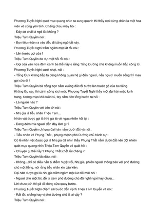 Phương Tuyết Nghi quét mục quang nhìn ra xung quanh thì thấy nơi dừng chân là một hoa
viên vô cùng yên tỉnh. Chàng chau mày hỏi :
- Đây có phải là ngỏ tắt không ?
Triệu Tam Quyền nói :
- Bọn tiểu nhân ra vào đều đi bằng ngỏ tắt này.
Phương Tuyết Nghi trầm ngâm một lát rồi nói :
- Lên trước gọi cửa !
Triệu Tam Quyền do dự một hồi rồi nói :
- Gọi của vào nữa đêm canh ba thế nầy e rằng Tống Đường chủ không muốn tiếp công tử.
Phương Tuyết Nghi cười nhạt, nói :
- Tống Quy không tiếp ta cũng không quan hệ gì đến ngươi, nếu ngươi muốn sống thì mau
gọi cửa đi !
Triệu Tam Quyền bõ đồng bọn nằm xuống đất rồi bước lên trước gõ của ba tiếng.
Không lâu sau thì cánh cỗng xịch mở, Phương Tuyết Nghi thấy một đại hán mặc kinh
trang, tướng mạo khá tuấn tú, tay cầm đèn lồng bước ra hỏi :
- Là người nào ?
Triệu Tam Quyền với tiến tới nói :
- Nhị gia là tiểu nhân Triệu Tam...
Nhân vật được gọi là Nhị gia tỏ vẻ ngạc nhiên hỏi lại :
- Đang đêm mà ngươi đến đây làm gì ?
Triệu Tam Quyền chỉ qua đại hán nằm dưới đất và nói :
- Tiểu nhân và Phụng Thất , phụng mệnh phó Đường chủ hành sự...
Có lẻ nhân vật được gọi là Nhị gia đã nhìn thấy Phụng Thất nằm dưới đất nên đột nhiên
quét mục quang nhìn Triệu Tam Quyền và quát hỏi :
- Chuyện gì thế nầy ? Phụng Thất chết rồi chăng ?
Triệu Tam Quyền lắc đầu, nói :
- Không...chỉ có điều hắn bị điểm huyệt rồi, Nhị gia, phiền người thông báo với phó đường
chủ một tiếng, nói rằng tiểu nhân xin cầu kiến.
Đại hán được gọi là Nhị gia trầm ngâm một lúc rồi mới nói :
- Ngươi chờ một lát, để ta xem phó đường chủ đã nghỉ ngơi hay chưa...
Lời chưa dứt thì gã đã đóng cửa quay bước.
Phương Tuyết Nghi chậm rải bước đến cạnh Triệu Tam Quyền và nói :
- Rất tốt, chẳng hay vị phó đường chủ là ai vậy ?
Triệu Tam Quyền nói :
 