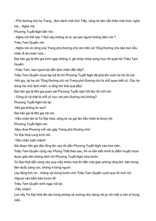 - Phó đường chủ họ Trang , đơn danh một chữ Tiếp, công tử nên cẩn thận một chút, nghe
nói... Nghe nói.
Phương Tuyết Nghi liền hỏi :
- Nghe nói thế nào ? Nơi này không có ai, tại sao ngươi không dám nói ?
Triệu Tam Quyền nói :
- Nghe nói võ công của Trang phó đường chủ còn trên cả Tống Đường chủ bảo bọn tiểu
nhân đi ám toán nữa...
Đại hán gọi là Nhị gia kinh ngạc không ít, gã chớp chớp song mục rồi quát hỏi Triệu Tam
Quyền:
-Triệu Tam, sao ngươi lại dẫn địch nhân đến đây?
Triệu Tam Quyền chưa kịp trả lời thì Phương Tuyết Nghi đã phá lên cười ha hả rồi nói:
-Nhị gia, tại hạ với Tống Đường chủ và Trang phó Đường chủ là chỗ quen biết cũ. Các hạ
dùng hai chữ địch nhân, e rằng hơi thái quá đấy!
Đại hán gọi là Nhị gia quan sát Phương Tuyết nghi hồi lâu rồi mới nói:
- Công tử có thật là chỗ cố cựu với phó Đường chủ không?
Phương Tuyết Nghi hỏi lại:
-Nhị gia không tin sao?
Đại hán gọi là Nhị gia vội nói:
-Tiểu nhân tên là Từ Đại Hoá, công tử cứ gọi tên tiểu nhân là được rồi.
Phương Tuyết Nghi nói:
-Mau đưa Phương mỗ vào gặp Trang phó Đường chủ!
Từ Đại Hoá cung kính nói:
-Tiểu nhân tuân mệnh!
Nói đoạn hắn giơ đèn lồng lên cao rồi dẫn Phương Tuyết Nghi vào hoa viên.
Triệu Tam Quyền cũng vác Phùng Thất theo sau, thì ra hắn biết mình bị điểm huyệt chưa
được giải nên không dám rời Phương Tuyết Nghi nữa bước.
Từ Đại Hoá dẫn vòng vèo qua mấy khóm hoa thì đến một gian phòng rộng lớn, bên trong
đèn đuốc sáng rực, không ít bóng người .
Lay động linh cơ , chàng vội dừng bước chờ Triệu Tam Quyền vượt qua rồi mới nói:
-Ngươi vào bẩm báo trước đi!
Triệu Tam Quyền kinh ngạc hỏi lại:
-Tiểu nhân?
Lúc nầy Từ Đại Hoá đã vào trong phòng và dường như đang nói gì với một vị văn sĩ trung
niên.
 