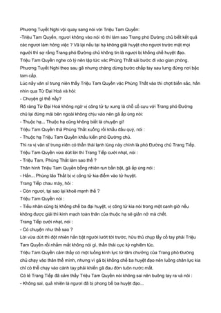 Phương Tuyết Nghi vội quay sang nói với Triệu Tam Quyền:
-Triệu Tam Quyền, ngươi không vào nói rõ thì làm sao Trang phó Đường chủ biết kết quả
các ngươi làm hỏng việc ? Vã lại nếu tại hạ không giải huyệt cho ngươi trước mặt mọi
người thì sợ rằng Trang phó Đường chủ không tin là ngươi bị khống chế huyệt đạo.
Triệu Tam Quyền nghe có lý nên lập tức vác Phùng Thất sải bước đi vào gian phòng.
Phương Tuyết Nghi theo sau gã nhưng chàng dừng bước chắp tay sau lưng đứng nơi bậc
tam cấp.
Lúc nầy văn sĩ trung niên thấy Triệu Tam Quyền vác Phùng Thất vào thì chợt biến sắc, hắn
nhìn qua Từ Đại Hoá và hỏi:
- Chuyện gì thế nầy?
Rõ ràng Từ Đại Hoá không ngờ vị công tử tự xưng là chỗ cố cựu với Trang phó Đường
chủ lại đứng mải bên ngoài không chịu vào nên gã ấp úng nói:
- Thuộc hạ... Thuộc hạ cũng không biết là chuyện gì!
Triệu Tam Quyền thả Phùng Thất xuống rồi khấu đầu quỳ, nói :
- Thuộc hạ Triệu Tam Quyền khấu kiến phó Đường chủ.
Thì ra vị văn sĩ trung niên có thần thái lạnh lùng này chính là phó Đường chủ Trang Tiếp.
Triệu Tam Quyền vừa dứt lời thì Trang Tiếp cười nhạt, nói :
- Triệu Tam, Phùng Thất làm sao thế ?
Thân hình Triệu Tam Quyền bỗng nhiên run bần bật, gã ấp úng nói :
- Hắn... Phùng lão Thất bị vị công tử kia điểm vào tử huyệt.
Trang Tiếp chau mày, hỏi :
- Còn ngươi, tại sao lại khoẽ mạnh thế ?
Triệu Tam Quyền nói :
- Tiểu nhân cũng bị khống chế ba đại huyệt, vị công tử kia nói trong một canh giờ nếu
không được giải thì kinh mạch toàn thân của thuộc hạ sẽ giản nở mà chết.
Trang Tiếp cười nhạt, nói :
- Có chuyện như thế sao ?
Lời vừa dứt thì đột nhiên hắn bật người lướt tới trước, hữu thủ chụp lấy cổ tay phải Triệu
Tam Quyền rồi nhắm mắt không nói gì, thần thái cực kỳ nghiêm túc.
Triệu Tam Quyền cảm thấy có một luồng kình lực từ tâm chưởng của Trang phó Đường
chủ chạy vào thân thể mình, nhưng vì gã bị khống chế ba huyệt đạo nên luồng chân lực kia
chỉ có thể chạy vào cánh tay phải khiến gã đau đớn tuôn nước mắt.
Có lẻ Trang Tiếp đã cảm thấy Triệu Tam Quyền nói không sai nên buông tay ra và nói :
- Không sai, quả nhiên là ngươi đã bị phong bế ba huyệt đạo...
 