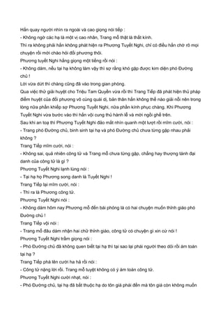 Hắn quay người nhìn ra ngoài và cao giọng nói tiếp :
- Không ngờ các hạ là một vị cao nhân, Trang mỗ thật là thất kính.
Thì ra không phải hắn không phát hiện ra Phương Tuyết Nghi, chỉ có điều hắn chờ rõ mọi
chuyện rồi mới chào hỏi đối phương thôi.
Phương tuyết Nghi hắng giọng một tiếng rồi nói :
- Không dám, nếu tại hạ không làm vậy thì sợ rằng khó gặp được kim diện phó Đường
chủ !
Lời vừa dứt thì chàng cũng đã vào trong gian phòng.
Qua việc thử giải huyệt cho Triệu Tam Quyền vừa rồi thì Trang Tiếp đã phát hiện thủ pháp
điểm huyệt của đối phương vô cùng quái dị, bản thân hắn không thể nào giải nỗi nên trong
lòng nữa phần khiếp sợ Phương Tuyết Nghi, nữa phần kính phục chàng. Khi Phương
Tuyết Nghi vừa bước vào thì hắn vội cung thủ hành lễ và mời ngồi ghế trên.
Sau khi an toạ thì Phương Tuyết Nghi đảo mắt nhìn quanh một lượt rồi mĩm cười, nói :
- Trang phó Đường chủ, binh sinh tại hạ và phó Đường chủ chưa từng gặp nhau phải
không ?
Trang Tiếp mĩm cười, nói :
- Không sai, quả nhiên công tử và Trang mỗ chưa từng gặp, chẳng hay thượng tánh đại
danh của công tử là gì ?
Phương Tuyết Nghi lạnh lùng nói :
- Tại hạ họ Phương song danh là Tuyết Nghi !
Trang Tiếp lại mĩm cười, nói :
- Thì ra là Phương công tử.
Phương Tuyết Nghi nói :
- Không dám hôm nay Phương mỗ đến bái phỏng là có hai chuyện muốn thỉnh giáo phó
Đường chủ !
Trang Tiếp vội nói :
- Trang mỗ đâu dám nhận hai chữ thỉnh giáo, công tử có chuyện gì xin cứ nói !
Phương Tuyết Nghi trầm giọng nói :
- Phó Đường chủ đã không quen biết tại hạ thì tại sao lại phái người theo dỏi rồi ám toán
tại hạ ?
Trang Tiếp phá lên cười ha hả rồi nói :
- Công tử nặng lời rồi. Trang mỗ tuyệt không có ý ám toán công tử.
Phương Tuyết Nghi cười nhạt, nói :
- Phó Đường chủ, tại hạ đã bắt thuộc hạ do tôn giá phái đến mà tôn giá còn không muốn
 