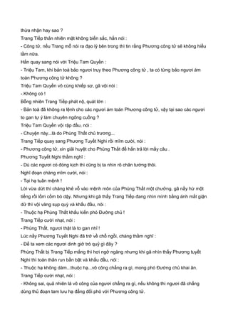 thừa nhận hay sao ?
Trang Tiếp thản nhiên mặt không biến sắc, hắn nói :
- Công tử, nếu Trang mỗ nói ra đạo lý bên trong thì tin rằng Phương công tử sẽ không hiểu
lầm nữa.
Hắn quay sang nói với Triệu Tam Quyền :
- Triệu Tam, khi bản toà bảo ngươi truy theo Phương công tử , ta có từng bảo ngươi ám
toán Phương công tử không ?
Triệu Tam Quyền vô cùng khiếp sợ, gã vội nói :
- Không có !
Bỗng nhiên Trang Tiếp phát nộ, quát lớn :
- Bản toà đã không ra lệnh cho các ngươi ám toán Phương công tử, vậy tại sao các ngươi
to gan tự ý làm chuyên ngông cuồng ?
Triệu Tam Quyền vội rập đầu, nói :
- Chuyện này...là do Phùng Thất chủ trương...
Trang Tiếp quay sang Phương Tuyết Nghi rồi mĩm cười, nói :
- Phương công tử, xin giải huyệt cho Phùng Thất để hắn trả lời mấy câu .
Phương Tuyết Nghi thầm nghĩ :
- Dù các ngươi có đóng kịch thì cũng bị ta nhìn rõ chân tướng thôi.
Nghĩ đoạn chàng mĩm cười, nói :
- Tại hạ tuân mệnh !
Lời vừa dứt thì chàng khẻ vỗ vào mệnh môn của Phùng Thất một chưởng, gã nầy hừ một
tiếng rồi lồm cồm bò dậy. Nhưng khi gã thấy Trang Tiếp đang nhìn mình bằng ánh mắt giận
dữ thì vội vàng sụp quỳ và khấu đầu, nói :
- Thuộc hạ Phùng Thất khấu kiến phó Đường chủ !
Trang Tiếp cười nhạt, nói :
- Phùng Thất, ngươi thật là to gan nhỉ !
Lúc nầy Phương Tuyết Nghi đã trở về chỗ ngồi, chàng thầm nghĩ :
- Để ta xem các ngươi dinh giở trò quỷ gì đây ?
Phùng Thất bị Trang Tiếp mắng thì hơi ngở ngàng nhưng khi gã nhìn thấy Phương tuyết
Nghi thì toàn thân run bần bật và khấu đầu, nói :
- Thuộc hạ không dám...thuộc hạ...võ công chẳng ra gì, mong phó Đường chủ khai ân.
Trang Tiếp cười nhạt, nói :
- Không sai, quả nhiên là võ công của ngươi chẳng ra gì, nếu không thì ngươi đã chẳng
dùng thủ đoạn tam lưu hạ đẳng đối phó với Phương công tử.
 