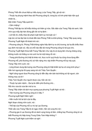 Phùng Thất vẫn chưa thật sự hiểu dụng ý của Trang Tiếp, gã vội nói :
- Thuộc hạ phụng mệnh theo dỏi Phương công tử, trong lúc vô tình phát hiện hắn quả
nhiên là...
Đột nhiên Trang Tiếp quát lớn :
- Câm miệng !
Phùng Thất lập tức bế khẫu không nói thêm gì nữa. Sắc diện của Trang Tiếp tái xanh, hắn
nhìn qua mấy đại hán đứng gần đó và hạ lệnh :
- Lôi hắn đi, chiếu theo tội phạm luật hành sự mà luận xử !
Lập tức có hai đại hán to khoẽ đến kéo Phùng Thất ra khỏi phòng. Trang Tiếp quay sang
Phương Tuyết Nghi rồi khách khí nói :
- Phương công tử, Phùng Thất không nghe hiệu lệnh tự ra chủ trương, tại hạ đã chiếu theo
quy định mà luận xử, nếu có chỗ nào đắc tội mong Phương công tử bõ qua cho.
Phương Tuyết Nghi thừa biết Trang Tiếp làm như vậy là có dụng tâm nhưng chàng cũng
không muốn nói thẳng ra mà cười ha hả một tràng rồi nói :
- Trang phó Đường chủ thật là khéo nói, thực ra thì quý thuộc hạ cũng chưa đụng đến
Phương mỗ, phó Đường chủ xử hắn nặng như vậy khiến Phương mỗ áy náy quá.
Trang Tiếp mĩm cười, nói :
- Lòng khoan dung đại lượng của Phương công tử thật khiến tại hạ vô cùng kính phục !
Hắn hơi ngưng lại rồi quay sang nói với Triệu Tam Quyền :
- Nghĩ công ngươi đưa Phương công tử đến đây nên bản toà không xử tội ngươi, còn
không mau cút đi !
Triệu Tam Quyền như người được của, hắn vội nói :
- Thuộc hạ tuân mệnh... Đa tạ ân điển phó Đường chủ...
Rồi như vừa bò vừa lăn mà lui ra.
Trang Tiếp chậm rải dịch mục quang qua phương Tuyết Nghi và hỏi :
- Tiên hương của Phương công tử ở đâu ?
Phương tuyết Nghĩ thầm nghĩ :
- Hắn muốn hỏi lai lịch của ta đây.
Nghĩ đoạn chàng mĩm cười, nói :
- Thế đại của Phương mỗ cư trú tại Lạc Dương.
Thần sắc của Trang Tiếp lộ vẻ ngạc nhiên, hắn vội cung thủ nói :
- Phương gia ở Lạc Dương rất có danh vọng trong võ lâm, chẳng hay Phương công tử có
biết Phương nhị hiệp trong Trung Châu Tam Hiệp không ?
Phương Tuyết Nghi cười thầm và nghĩ :
 