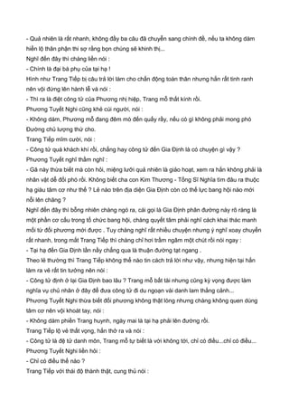 - Quả nhiên là rất nhanh, không đầy ba câu đã chuyễn sang chính đề, nếu ta không dám
hiển lộ thân phận thi sợ rằng bọn chúng sẽ khinh thị...
Nghĩ đến đây thì chàng liền nói :
- Chính là đại bá phụ của tại hạ !
Hình như Trang Tiếp bị câu trả lời làm cho chấn động toàn thân nhưng hắn rất tinh ranh
nên vội đứng lên hành lễ và nói :
- Thì ra là điệt công tử của Phương nhị hiệp, Trang mỗ thất kính rồi.
Phương Tuyết Nghi cũng khẻ cúi người, nói :
- Không dám, Phương mỗ đang đêm mò đến quấy rầy, nếu có gì không phải mong phó
Đường chủ lượng thứ cho.
Trang Tiếp mĩm cười, nói :
- Công tử quá khách khí rồi, chẳng hay công tử đến Gia Định là có chuyện gì vậy ?
Phương Tuyết nghĩ thầm nghĩ :
- Gã này thừa biết mà còn hỏi, miệng lưỡi quả nhiên là giảo hoạt, xem ra hắn không phải là
nhân vật dễ đối phó rồi. Không biết cha con Kim Thương - Tống Sĩ Nghĩa tìm đâu ra thuộc
hạ giàu tâm cơ như thế ? Lẻ nào trên địa diện Gia Định còn có thế lực bang hội nào mới
nỗi lên chăng ?
Nghĩ đến đây thì bỗng nhiên chàng ngó ra, cái gọi là Gia Định phân đường này rõ ràng là
một phần cơ cấu trong tổ chức bang hội, chàng quyết tâm phải nghĩ cách khai thác manh
mối từ đối phương mới được . Tuy chàng nghĩ rất nhiều chuyện nhưng ý nghĩ xoay chuyển
rất nhanh, trong mắt Trang Tiếp thì chàng chỉ hơi trầm ngâm một chút rồi nói ngay :
- Tại hạ đến Gia Định lần nầy chẳng qua là thuận đường tạt ngang .
Theo lẻ thường thì Trang Tiếp không thể nào tin cách trả lời như vậy, nhưng hiện tại hắn
làm ra vẻ rất tin tưởng nên nói :
- Công tử định ở lại Gia Định bao lâu ? Trang mỗ bất tài nhưng cũng kỳ vọng được làm
nghĩa vụ chủ nhân ở đây để đưa công tử đi du ngoạn vài danh lam thắng cảnh...
Phương Tuyết Nghi thừa biết đối phương không thật lòng nhưng chàng không quen dùng
tâm cơ nên vội khoát tay, nói :
- Không dám phiền Trang huynh, ngày mai là tại hạ phải lên đường rồi.
Trang Tiếp lộ vẻ thất vọng, hắn thở ra và nói :
- Công tử là đệ tử danh môn, Trang mỗ tự biết là với không tới, chỉ có điều...chỉ có điều...
Phương Tuyết Nghi liền hỏi :
- Chỉ có điều thế nào ?
Trang Tiếp với thái độ thành thật, cung thủ nói :
 