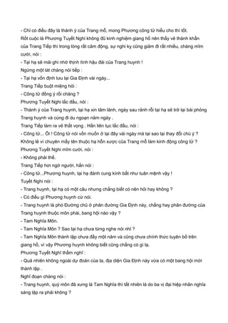 - Chỉ có điều đây là thành ý của Trang mỗ, mong Phương công tử hiểu cho thì tốt.
Rốt cuộc là Phương Tuyết Nghi không đũ kinh nghiệm giang hồ nên thấy vẻ thành khẩn
của Trang Tiếp thì trong lòng rất cảm động, sự nghi kỵ cũng giảm đi rất nhiều, chàng mĩm
cười, nói :
- Tại hạ sẽ mải ghi nhớ thịnh tình hậu đải của Trang huynh !
Ngừng một lát chàng nói tiếp :
- Tại hạ vốn định lưu lại Gia Định vài ngày...
Trang Tiếp buột miệng hỏi :
- Công tử đồng ý rồi chăng ?
Phương Tuyết Nghi lắc đầu, nói :
- Thành ý của Trang huynh, tại hạ xin tâm lảnh, ngày sau rảnh rỗi tại hạ sẽ trở lại bái phỏng
Trang huynh và cùng đi du ngoạn năm ngày .
Trang Tiếp làm ra vẻ thất vọng . Hắn liên tục lắc đầu, nói :
- Công tử... Ôi ! Công tử nói vốn muốn ở lại đây vài ngày mà tại sao lại thay đổi chú ý ?
Không lẻ vì chuyên mấy tên thuộc hạ hỗn xược của Trang mỗ làm kinh động công tử ?
Phương Tuyết Nghi mĩm cười, nói :
- Không phải thế.
Trang Tiếp hơi ngớ người, hắn nói :
- Công tử...Phương huynh, tại hạ đành cung kính bất như tuân mệnh vậy !
Tuyết Nghi nói :
- Trang huynh, tại hạ có một câu nhưng chẳng biết có nên hỏi hay không ?
- Có điều gì Phương huynh cứ nói.
- Trang huynh là phó Đường chủ ở phân đường Gia Định này, chẳng hay phân đường của
Trang huynh thuộc môn phái, bang hội nào vậy ?
- Tam Nghĩa Môn.
- Tam Nghĩa Môn ? Sao tại hạ chưa từng nghe nói nhỉ ?
- Tam Nghĩa Môn thành lập chưa đầy một năm và cũng chưa chính thức tuyên bố trên
giang hồ, vì vậy Phương huynh không biết cũng chẳng có gì lạ.
Phương Tuyết Nghĩ thầm nghĩ :
- Quả nhiên không ngoài dự đoán của ta, địa diện Gia Định này vừa có một bang hội mới
thành lập .
Nghĩ đoạn chàng nói :
- Trang huynh, quý môn đã xưng là Tam Nghĩa thì tất nhiên là do ba vị đại hiệp nhân nghĩa
sáng lập ra phải không ?
 