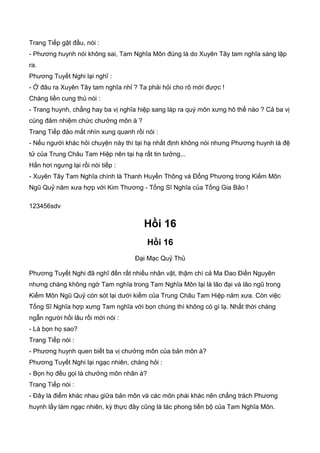 Trang Tiếp gật đầu, nói :
- Phương huynh nói không sai, Tam Nghĩa Môn đúng là do Xuyên Tây tam nghĩa sáng lập
ra.
Phương Tuyết Nghi lại nghĩ :
- Ở đâu ra Xuyên Tây tam nghĩa nhỉ ? Ta phải hỏi cho rõ mới được !
Chàng liền cung thủ nói :
- Trang huynh, chẳng hay ba vị nghĩa hiệp sang láp ra quý môn xưng hô thế nào ? Cả ba vị
cùng đảm nhiệm chức chưởng môn à ?
Trang Tiếp đảo mắt nhìn xung quanh rồi nói :
- Nếu người khác hỏi chuyện này thì tại hạ nhất định không nói nhưng Phương huynh là đệ
tử của Trung Châu Tam Hiệp nên tại hạ rất tin tưởng...
Hắn hơi ngưng lại rồi nói tiếp :
- Xuyên Tây Tam Nghĩa chính là Thanh Huyền Thông và Đổng Phương trong Kiếm Môn
Ngũ Quỷ năm xưa hợp với Kim Thương - Tống Sĩ Nghĩa của Tống Gia Bảo !
123456sdv
Hồi 16
Hồi 16
Đại Mạc Quỷ Thủ
Phương Tuyết Nghi đã nghĩ đến rất nhiều nhân vật, thậm chí cả Ma Đao Điền Nguyên
nhưng chàng không ngờ Tam nghĩa trong Tam Nghĩa Môn lại là lão đại và lão ngũ trong
Kiếm Môn Ngũ Quỷ còn sót lại dưới kiếm của Trung Châu Tam Hiệp năm xưa. Còn việc
Tống Sĩ Nghĩa hợp xưng Tam nghĩa với bọn chúng thì không có gì lạ. Nhất thời chàng
ngẫn người hồi lâu rồi mới nói :
- Là bọn họ sao?
Trang Tiếp nói :
- Phương huynh quen biết ba vị chưởng môn của bản môn à?
Phương Tuyết Nghi lại ngạc nhiên, chàng hỏi :
- Bọn họ đều gọi là chưởng môn nhân à?
Trang Tiếp nói :
- Đây là điểm khác nhau giữa bản môn và các môn phái khác nên chẳng trách Phương
huynh lấy làm ngạc nhiên, kỳ thực đây cũng là tác phong tiến bộ của Tam Nghĩa Môn.
 