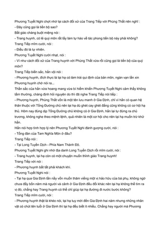 Phương Tuyết Nghi chợt nhớ lại cách đối xử của Trang Tiếp với Phùng Thất nên nghĩ :
- Đây cũng gọi là tiến bộ sao?
Bất giác chàng buột miệng nói :
- Trang huynh, có lẻ quý môn rất lấy làm tự hào về tác phong tiến bộ này phải không?
Trang Tiếp mĩm cười, nói :
- Điều đó là tự nhiên.
Phương Tuyết Nghi cười nhạt, nói :
- Ví như cách đối xử của Trang huynh với Phùng Thất vừa rồi cũng gọi là tiến bộ của quý
môn?
Trang Tiếp biến sắc, hắn vội nói :
- Phương huynh, đích thực là tại hạ có làm trái qui định của bản môn, ngàn vạn lần xin
Phương huynh chớ nói ra...
Thần sắc của hắn vừa hoang mang vừa bí hiểm khiến Phương Tuyết Nghi cảm thấy không
tầm thường, chàng định hỏi nguyên do thì đã nghe Trang Tiếp nói tiếp :
- Phương huynh, Phùng Thất vốn là một tên lưu manh ở Gia Định, chỉ vì hắn có quan hệ
thân thuộc với Tống Đường chủ nên tại hạ dù ghét cay ghét đắng cũng không có cơ hội hạ
thủ. Hôm nay đúng dịp Tống Đường chủ không có ở Gia Định, hắn lại tự đứng ra chủ
trương, không nghe theo mệnh lệnh, quả nhiên là một cơ hội cho nên tại hạ muốn trừ khử
hắn.
Hắn nói hợp tình hợp lý nên Phương Tuyết Nghi đành gượng cười, nói :
- Tổng đàn của Tam Nghĩa Môn ở đâu?
Trang Tiếp nói :
- Tại Long Tuyền Dịch - Phía Nam Thành Đô.
Phương Tuyết Nghi ghi nhớ địa danh Long Tuyền Dịch rồi mĩm cười, nói :
- Trang huynh, tại hạ còn có một chuyện muốn thỉnh giáo Trang huynh!
Trang Tiếp với nói :
- Phương huynh bất tất phải khách khí.
Phương Tuyết Nghi nói :
- Tại hạ qua Gia Định lần nầy vốn muốn thăm viếng một vị hảo hữu của bá phụ, không ngờ
chưa đấy bốn năm mà người và cảnh ở Gia Định đều đổi khác nên tại hạ không thể tìm ra
vị đó, chẳng hay Trang huynh có thể chỉ giúp tại hạ đường đi nước bước không?
Trang Tiếp mĩm cười, nói :
- Phương huynh thật là khéo nói, tại hạ tuy mới đến Gia Định hai năm nhưng những nhân
vật có chút tên tuổi ở Gia Định thì tại hạ đều biết ít nhiều. Chẳng hay người mà Phương
 