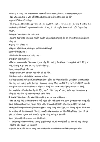 - Chúng ta cùng đi với bọn họ thì lão khiếu làm sao truyền thụ võ công cho ngươi?
- Nói vậy có nghĩa là vản bối không thể không học võ công của lão bá?
-Ngươi hối hận rồi chăng?
- Không, vản bối đã đồng ý với lão bá thì quyết không hối hận, nếu trên đường đi không thể
truyền thụ thì chờ lúc quay về nhà của bá phụ lão bá truyền thụ cho vản bối cũng không
muộn.
Đông Nhĩ lão nhân mĩm cười, nói :
- Không được, lão khiếu đã muốn truyền võ công cho ngươi thì tất nhiên truyền càng sớm
càng tốt.
Ngừng một lát lão hỏi :
- Ngươi biết khi nào chúng ta khởi hành không?
Lam y đồng tử nói :
- Hình như là sáng sớm ngày mai .
Đông Nhĩ lão nhân nói :
- Được, sau canh ba đêm nay, ngươi hãy đến phòng lão khiếu, nhưng phải hành động bí
mật, không được cho bá phụ ngươi biết đấy.
Lam y đồng tử gật đầu, nói :
- Được thôi! Canh ba đêm nay vản bối sẽ đến.
Nói đoạn chàng cáo biệt lui ra ngoài phòng.
Vào lúc canh ba nữa đêm, quả nhiên lam y đồng tử y hẹn mà đến. Đông Nhĩ lão nhân bắt
đầu dạy cho chàng phép tỉnh toạ , thổ nạp. Lam y đồng tử rất thông minh, thuật thổ nạp do
Đông Nhĩ lão nhân truyền thụ là một loại công phu căn bản của phép luyện nội công
thượng thừa, giữa lúc hô hấp thì động tác ở phần bụng vô cùng phức tạp, nhưng lam y
đồng tử đều lảnh hội toàn bộ trước canh năm.
Đông Nhĩ lão nhân thấy vậy thì trong lòng rất vui mừng, lão nói :
- Hài tử, hãy nhớ là từ nay trở đi, mỗi ngày cần phải dành một canh giờ ngồi vận công, nếu
ta có thể đồng hành với ngươi thì ta sẽ tự tìm cách chỉ điểm cho ngươi. Còn vạn nhất
không thể đồng hành thì ngươi cũng phải dụng công tâm luyện, bất lượng ngươi ở nơi nào
thì ta cũng sẽ tìm ra ngươi. Nhưng chuyện này cần phải giử bí mật tuyệt đối, ngay cả bá
phụ bá mẫu và người anh em của ngươi cũng không được biết.
Lam y đồng tử trầm ngâm một lát rồi nói :
- Trong lòng vản bối có điều không lý giải được nhưng không biết có nên hỏi hay không?
- Có thể hỏi, ngươi nói ra xem!
Việc lão bá truyền thụ võ công cho vản bối rốt cuộc là chuyện tốt hay chuyện xấu?
 