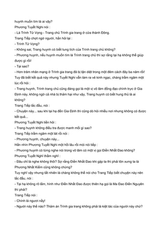 huynh muốn tìm là ai vậy?
Phương Tuyết Nghi nói :
- Là Trình Tử Vọng - Trang chủ Trình gia trang ở cửa thành Đông.
Trang Tiếp chợt ngớ người, hắn hỏi lại :
- Trình Tử Vọng?
- Không sai, Trang huynh có biết tung tích của Trình trang chủ không?
- Phương huynh, nếu huynh muốn tìm là Trình trang chủ thì sợ rằng tại hạ không thể giúp
được gì rồi!
- Tại sao?
- Hơn trăm nhân mạng ở Trình gia trang đã bị tận diệt trong một đêm cách đây ba năm rồi!
Tuy đã biết kết quả này nhưng Tuyết Nghi vẫn làm ra vẻ kinh ngạc, chàng trầm ngâm một
lúc rồi hỏi :
- Trang huynh, Trình trang chủ cũng đáng gọi là một vị võ lâm đồng đạo chính trực ở Gia
Định này, không ngờ cả nhà bị thảm hại như vậy, Trang huynh có biết hung thủ là ai
không?
Trang Tiếp lắc đầu, nói :
- Chuyện này... sau khi tại hạ đến Gia Định thì cũng dò hỏi nhiều nơi nhưng không có được
kết quả...
Phương Tuyết Nghi liền hỏi :
- Trang huynh không điều tra được manh mối gì sao?
Trang Tiếp trầm ngâm một lát rồi nói :
- Phương huynh, chuyện này...
Hắn nhìn Phương Tuyết Nghi một hồi lâu rồi mói nói tiếp :
- Phương huynh có từng nghe nói trong võ lâm có một vị gọi Điền Nhất Đao không?
Phương Tuyết Nghĩ thầm nghĩ :
- Đâu chỉ là nghe không thôi? Sợ rằng Điền Nhất Đao khi gặp ta thì phải tôn xưng ta là
Phương Nhất Kiếm cũng không chừng?
Tuy nghĩ vậy nhưng tất nhiên là chàng không thể nói cho Trang Tiếp biết chuyện này nên
lắc đầu, nói :
- Tại hạ không rõ lắm, hình như Điền Nhất Đao được thiên hạ gọi là Ma Đao Điền Nguyên
thì phải?
Trang Tiếp nói :
- Chính là ngươi nầy!
- Người này thế nào? Thảm án Trình gia trang không phải là kiệt tác của người này chứ?
 