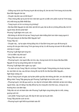 - Chẳng may là lời của Phương huynh đã nói đúng rồi, lớn bé nhà Trình trang chủ là do Ma
Đao Điền Nguyên tàn hại.
- Chuyện này làm sao có thể được?
- Theo những điều tại hạ dò hỏi hơn một năm qua thì có đến chín phần mười là Trình trang
chủ chết trong tay Điền Nhất Đao.
- Trang huynh có tìm ra chứng cớ gì không?
- Ma Đao Điền Nguyên là một nhân vật rất tinh quái, lão ta đã có ý không để lại dấu tích thì
người khác rất khó phát hiện!
Phương Tuyết Nghi mĩm cười, nói :
- Đã không có vết tích thì tại sao Trang huynh dám khẳng định hơn trăm mạng ngươi ở
Trình gia trang là do Ma Đao Điền Nguyên hại?
Trang Tiếp nói :
- Chuyện này... tại hạ nghe những bằng hữu ở Gia Định từng xem qua vết thương từ
xương cốt của gia nhân trong Trình gia trang nói lại, từ vết thương mà xem thì tất cả đều bị
một đao trí mạng!
Phương Tuyết Nghi lạnh lùng hỏi :
- Chỉ có điểm này thôi sao?
Trang Tiếp mĩm cười, nói :
- Phương huynh, mọi người đều nói như vậy, nhưng trước khi tìm được Ma Đao Điền
Nguyên thì tại hạ cũng không dám tin hoàn toàn.
Phương Tuyết Nghi trầm ngâm suy nghĩ :
- Từ cách nói của Trang Tiếp thì có lẻ bọn Thành Huyền Thông không cho thuộc hạ tham
dự vào thảm án này, sau đó bọn chúng đổ mọi tội lỗi cho Ma Đao Điền Nguyên...
Nghĩ đoạn chàng nói :
- Đa tạ Trang huynh chỉ giáo, tại hạ làm phiền quá lâu nên không yên tâm, xin cáo biệt vậy!
Bỗng nhiên Trang Tiếp giang tay giữ Phương Tuyết Nghi lại và mĩm cười, nói :
- Phương huynh, trời đã qua canh tư, lúc nầy trở về khách điếm nhất định sẽ làm kinh động
người khác, vậy chi bằng ở lại đây để tại hạ cho mang lên chút thịt rượu, chúng ta vừa
thưởng thức vừa đàm đạo.
Thấy hắn nói với vẻ thành tâm nên Phương Tuyết Nghi cũng không tiện từ chối, chàng
gượng cười nói :
- Làm phiền Trang huynh quá, thế nầy thì làm sao tại hạ yên tâm.
Trang Tiếp phá lên cười và nói :
- Phương huynh nghĩ thế là quá khách sáo rồi!
 