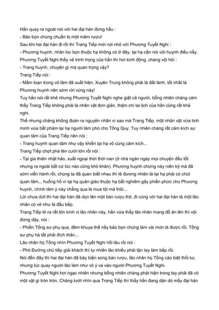 Hắn quay ra ngoài nói với hai đại hán đứng hầu :
- Bảo bọn chúng chuẩn bị một mâm rượu!
Sau khi hai đại hán đi rồi thì Trang Tiếp mới nói nhỏ với Phương Tuyết Nghi :
- Phương huynh, nhân lúc bọn thuộc hạ không có ở đây, tại hạ cần nói với huynh điều nầy.
Phương Tuyết Nghi thấy vẻ trịnh trọng của hắn thi hơi kinh động, chàng vội hỏi :
- Trang huynh, chuyện gì mà quan trọng vậy?
Trang Tiếp nói :
- Mầm loạn trong võ lâm đã xuất hiện, Xuyên Trung không phải là đất lành, tốt nhất là
Phương huynh nên sớm rời vùng này!
Tuy hắn nói rất khẻ nhưng Phương Tuyết Nghi nghe giật cả người, bỗng nhiên chàng cảm
thấy Trang Tiếp không phải là nhân vật đơn giản, thậm chí lai lịch của hắn cũng rất khả
nghi.
Thế nhưng chàng không đoán ra nguyên nhân vì sao mà Trang Tiếp, một nhân vật vừa tinh
minh vừa bất phàm lại hạ người làm phó cho Tống Quy. Tuy nhiên chàng rất cảm kích sự
quan tâm của Trang Tiếp nên nói :
- Trang huynh quan tâm như vậy khiến tại hạ vô cùng cảm kích...
Trang Tiếp chợt phá lên cười lớn rồi nói :
- Tại gia thiên nhật hảo, xuất ngoại thời thời nan (ở nhà ngàn ngày mọi chuyện đều tốt
nhưng ra ngoài bất cứ lúc nào cũng khó khăn). Phương huynh chừng này niên kỹ mà đã
sớm viễn hành rồi, chúng ta đã quen biết nhau thì lẻ đương nhiên là tại hạ phải có chút
quan tâm... huống hồ vì tại hạ quản giáo thuộc hạ bất nghiêm gây phiền phức cho Phương
huynh, chính tâm ý này chẳng qua là mua tội mà thôi...
Lời chưa dứt thì hai đại hán đã dọn lên một bàn rượu thịt, đi cùng với hai đại hán là một lão
nhân có vẻ như là đầu bếp.
Trang Tiếp tỏ ra rất tôn kính vị lão nhân này, hắn vừa thấy lão nhân mang đồ ăn lên thì vội
đứng dậy, nói :
- Phiền Tống sư phụ qua, đêm khuya thế nầy bảo bọn chúng làm vài món là được rồi, Tống
sư phụ hà tất phải đích thân...
Lão nhân họ Tống nhìn Phương Tuyết Nghi hồi lâu rồi nói :
- Phó Đường chủ tiếp giải khách thì tự nhiên lão khiếu phải tận tay làm bếp rồi.
Nói đến đây thì hai đại hán đã bày biện xong bàn rượu, lão nhân họ Tống cáo biệt thối lui,
nhưng lúc quay người lão làm như vô ý va vào người Phương Tuyết Nghi.
Phương Tuyết Nghi hơi ngạc nhiên nhưng bỗng nhiên chàng phát hiện trong tay phải đã có
một vật gì tròn tròn. Chàng lướt nhìn qua Trang Tiếp thì thấy hắn đang dặn dò mấy đại hán
 