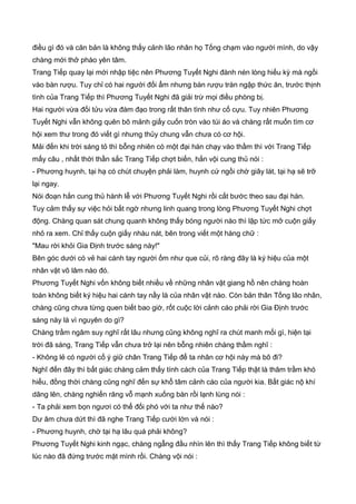 điều gì đó và căn bản là không thấy cảnh lão nhân họ Tống chạm vào người mình, do vậy
chàng mới thở phào yên tâm.
Trang Tiếp quay lại mới nhập tiệc nên Phương Tuyết Nghi đành nén lòng hiếu kỳ mà ngồi
vào bàn rượu. Tuy chỉ có hai người đối ẩm nhưng bàn rượu tràn ngập thức ăn, trước thịnh
tình của Trang Tiếp thì Phương Tuyết Nghi đã giải trừ mọi điều phòng bị.
Hai người vừa đối tửu vừa đàm đạo trong rất thân tình như cố cựu. Tuy nhiên Phương
Tuyết Nghi vẫn không quên bõ mảnh giấy cuốn tròn vào túi áo và chàng rất muốn tìm cơ
hội xem thư trong đó viết gì nhưng thủy chung vẫn chưa có cơ hội.
Mải đến khi trời sáng tỏ thì bỗng nhiên có một đại hán chạy vào thầm thì với Trang Tiếp
mấy câu , nhất thời thần sắc Trang Tiếp chợt biến, hắn vội cung thủ nói :
- Phương huynh, tại hạ có chút chuyện phải làm, huynh cứ ngồi chờ giây lát, tại hạ sẽ trỡ
lại ngay.
Nói đoạn hắn cung thủ hành lễ với Phương Tuyết Nghi rồi cất bước theo sau đại hán.
Tuy cảm thấy sự việc hỏi bất ngờ nhưng linh quang trong lòng Phương Tuyết Nghi chợt
động. Chàng quan sát chung quanh không thấy bóng người nào thì lập tức mở cuộn giấy
nhỏ ra xem. Chỉ thấy cuộn giấy nhàu nát, bên trong viết một hàng chữ :
"Mau rời khỏi Gia Định trước sáng này!"
Bên góc dưới có vẻ hai cánh tay người ốm như que củi, rõ ràng đây là ký hiệu của một
nhân vật võ lâm nào đó.
Phương Tuyết Nghi vốn không biết nhiều về những nhân vật giang hồ nên chàng hoàn
toàn không biết ký hiệu hai cánh tay nầy là của nhân vật nào. Còn bản thân Tống lão nhân,
chàng cũng chưa từng quen biết bao giờ, rốt cuộc lời cảnh cáo phải rời Gia Định trước
sáng này là vì nguyên do gì?
Chàng trầm ngâm suy nghĩ rất lâu nhưng cũng không nghĩ ra chút manh mối gì, hiện tại
trời đã sáng, Trang Tiếp vẫn chưa trở lại nên bỗng nhiên chàng thầm nghĩ :
- Không lẻ có người cố ý giữ chân Trang Tiếp để ta nhân cơ hội này mà bõ đi?
Nghĩ đến đây thì bất giác chàng cảm thấy tính cách của Trang Tiếp thật là thâm trầm khó
hiểu, đồng thời chàng cũng nghĩ đến sự khổ tâm cảnh cáo của người kia. Bất giác nộ khí
dâng lên, chàng nghiến răng vỗ mạnh xuống bàn rồi lạnh lùng nói :
- Ta phải xem bọn ngươi có thể đối phó với ta như thế nào?
Dư âm chưa dứt thì đã nghe Trang Tiếp cười lớn và nói :
- Phương huynh, chờ tại hạ lâu quá phải không?
Phương Tuyết Nghi kinh ngạc, chàng ngẫng đầu nhìn lên thì thấy Trang Tiếp không biết từ
lúc nào đã đứng trước mặt mình rồi. Chàng vội nói :
 