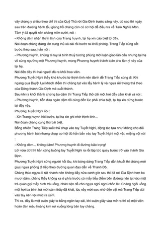 vậy chàng y chiếu theo chỉ thị của Quỷ Thủ rời Gia Định trước sáng này, dù sao thì ngày
sau trên đường hành tẩu giang hồ chàng còn có cơ hội để điều tra về Tam Nghĩa Môn.
Tâm ý đã quyết nên chàng mĩm cười, nói :
- Không dám nhận thịnh tình của Trang huynh, tại hạ xin cáo biệt từ đây.
Nói đoạn chàng đứng lên cung thủ xá dài rồi bước ra khỏi phòng. Trang Tiếp cũng cất
bước theo sau, hắn nói :
- Phương huynh, chúng ta tuy là bình thuỷ tương phùng mới luận giao lần đầu nhưng tại hạ
vô cùng ngưỡng mộ Phương huynh, mong Phương huynh thành toàn cho tâm ý này của
tại hạ.
Nói đến đây thì hai người đã ra khỏi hoa viên.
Phương Tuyết Nghi thấy khó khước từ thịnh tình nên đành để Trang Tiếp cùng đi. Khi
ngang qua Duyệt Lai khách điếm thì chàng tạt vào lấy hành lý và ngựa rồi thong thả theo
của Đông thành Gia Định mà xuất thành.
Sau khi ra khỏi thành chừng ba dặm thì Trang Tiếp thở dài một hơi đầy cảm khái và nói :
- Phương huynh, tiễn đưa ngàn dậm rồi cũng đến lúc phải chia biệt, tại hạ xin dừng bước
tại đây vậy.
Phương Tuyết Nghi nói :
- Xin Trang huynh hồi bước, tại hạ xin ghi nhớ thịnh tình...
Nói đoạn chàng cung thủ bái biệt.
Bỗng nhiên Trang Tiếp xuất thủ chụp vào tay Tuyết Nghi, động tác tựa như không cho đối
phương hành bái nhưng chợp cơ hội đó hắn bắn vào tay Tuyết Nghi một vật, miệng vội nói
:
- Không dám... không dám! Phương huynh đi đường bảo trọng!
Lời vừa dứt thì hắn cũng buông tay Tuyết Nghi ra rồi lập tức quay bước trở vào thành Gia
Định.
Phương Tuyết Nghi sững người hồi lâu, khi bóng dáng Trang Tiếp dần khuất thì chàng mới
giục ngựa phóng đi tiếp theo đường quan đạo dẫn về Thành Đô.
Chàng thúc ngựa đi rất nhanh nên không đầy nữa canh giờ sau thì đã rời Gia Định hơn ba
mươi dặm, chàng thấy không xa ở phía trước có mấy tiểu điếm bên đường nên tạt vào một
trà quán gọi mấy bình trà uống, nhân tiện để cho ngựa nghỉ ngơi chốc lát. Chàng ngồi uống
một hơi ba bình trà mới cảm thấy đã khát, lúc nầy mới sực nhớ đến vật mà Trang Tiếp dúi
vào tay nên vội móc ra xem.
Thì ra, đây là một cuộn giấy to bằng ngón tay cái, khi cuộn giấy vừa mở ra thì có một viên
hoàn đan màu hoàng kim rơi xuống lòng bàn tay chàng.
 