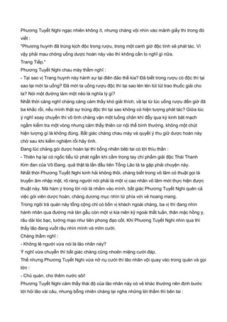 Phương Tuyết Nghi ngạc nhiên không ít, nhưng chàng vội nhìn vào mảnh giấy thì trong đó
viết :
"Phương huynh đã trúng kịch độc trong rượu, trong một canh giờ độc tính sẽ phát tác. Vì
vậy phải mau chóng uống dược hoàn này vào thì không cần lo nghĩ gì nữa.
Trang Tiếp."
Phương Tuyết Nghi chau mày thầm nghĩ :
- Tại sao vị Trang huynh này hành sự lại điên đảo thế kia? Đã biết trong rượu có độc thì tại
sao lại mời ta uống? Đã mời ta uống rượu độc thì tại sao lén lén lút lút trao thuốc giải cho
ta? Nói một đường làm một nẻo là nghĩa lý gì?
Nhất thời càng nghĩ chàng càng cảm thấy khó giải thích, vã lại từ lúc uống rượu đến giờ đã
ba khắc rồi, nếu mình thật sự trúng độc thì tại sao không có hiện tượng phát tác? Giữa lúc
ý nghĩ xoay chuyển thì vô tình chàng vận một luồng chân khí đẩy qua kỳ kinh bát mạch
ngầm kiểm tra một vòng nhưng cảm thấy thiên cơ nội thể bình thường, không một chút
hiện tượng gì là không đúng. Bất giác chàng chau mày và quyết ý thu giữ dược hoàn này
chờ sau khi kiểm nghiệm rồi hãy tính.
Đang lúc chàng gói dược hoàn lại thì bỗng nhiên bêb tai có lời thìu thần :
- Thiên hạ lại có ngốc tiểu tử phát ngẩn khi cầm trong tay chí phẩm giải độc Thái Thanh
Kim đan của Võ Đang, quả thật là lần đầu tiên Tống Lão tà ta gặp phải chuyện này.
Nhất thời Phương Tuyết Nghi kinh hải không thôi, chàng biết trong võ lâm có thuật gọi là
truyền âm nhập mật, rõ ràng người nói phải là một vị cao nhân võ lâm mới thực hiện được
thuật này. Mà hàm ý trong lời nói là nhắm vào mình, bất giác Phương Tuyết Nghi quên cả
việc gói viên dược hoàn, chàng dương mục nhìn tứ phía với vẻ hoang mang.
Trong ngôi trà quán này tổng cộng chỉ có bốn vị khách ngoài chàng, ba vị thì đang nhìn
hành nhân qua đường mà tán gẫu còn một vị kia niên kỹ ngoài thất tuần, thân mặc hồng y,
râu dài tóc bạc, tướng mạo như tiên phong đạo cốt. Khi Phương Tuyết Nghi nhìn qua thì
thấy lão đang vuốt râu nhìn mình và mĩm cười.
Chàng thầm nghĩ :
- Không lẻ người vừa nói là lão nhân này?
Ý nghĩ vừa chuyễn thì bất giác chàng cũng nhoẻn miệng cười đáp.
Thế nhưng Phương Tuyết Nghi vừa nở nụ cười thì lão nhân vội quay vào trong quán và gọi
lớn :
- Chủ quán, cho thêm nước sôi!
Phương Tuyết Nghi cảm thấy thái độ của lão nhân này có vẻ khác thường nên định bước
tới hỏi lão vài câu, nhưng bỗng nhiên chàng lại nghe những lời thầm thì bên tai :
 