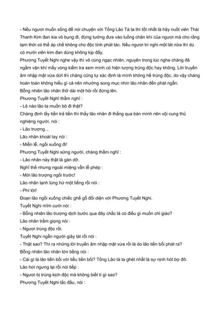 - Nếu ngươi muốn sống để nói chuyện với Tống Lão Tà ta thì tốt nhất là hãy nuốt viên Thái
Thanh Kim đan kia vô bụng đi, đừng tưởng đưa vào luồng chân khí của ngươi mà cho rằng
tạm thời có thể áp chế không cho độc tính phát tác. Nếu ngươi trì nghi một lát nữa thì dù
có mười viên kim đan dùng không kịp đấy.
Phương Tuyết Nghi nghe vậy thì vô cùng ngạc nhiên, nguyên trong lúc nghe chàng đã
ngầm vận khí mấy vòng kiểm tra xem mình có hiện tượng trúng độc hay không. Lời truyền
âm nhập mật vừa dứt thì chàng cũng tự xác định là mình không hề trúng độc, do vậy chàng
hoàn toàn không hiểu gì cả nên nhướng song mục nhìn lão nhân đến phát ngẫn.
Bỗng nhiên lão nhân thở dài một hỏi rồi đứng lên.
Phương Tuyết Nghĩ thầm nghĩ :
- Lẻ nào lão ta muốn bõ đi thật?
Chàng định lấy tiền trả tiền thì thấy lão nhân đi thẳng qua bàn mình nên vội cung thủ
nghiêng người, nói :
- Lão trượng...
Lão nhân khoát tay nói :
- Miễn lễ, ngồi xuống đi!
Phương Tuyết Nghi sững người, chàng thầm nghĩ :
- Lão nhân này thật là gàn dỡ.
Nghĩ thế nhưng ngoài miệng vẫn lễ phép :
- Mời lão trượng ngồi trước!
Lão nhân lạnh lùng hừ một tiếng rồi nói :
- Phí lời!
Đoạn lão ngồi xuống chiếc ghế gỗ đối diện với Phương Tuyết Nghi.
Tuyết Nghi mĩm cười nói :
- Bỗng nhiên lão trượng dịch bước qua đây chắc là có điều gì muốn chỉ giáo?
Lão nhân trầm giọng nói :
- Ngươi trúng độc rồi.
Tuyết Nghi ngẫn người giây lát rồi nói :
- Thật sao? Thì ra những lời truyền âm nhập mật vừa rồi là do lão tiền bối phát ra?
Bỗng nhiên lão nhân lớn tiếng nói :
- Cái gì là lão tiền bối với tiểu tiền bối? Tống Lão tà ta ghét nhất là sự nịnh hót bợ đỡ.
Lão hơi ngưng lại rồi nói tiếp :
- Ngươi bị trúng kịch độc mà không biết tí gì sao?
Phương Tuyết Nghi lắc đầu, nói :
 