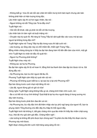 - Không biết gì. Vừa rồi vản bối vận chân khí kiểm tra kỳ kinh bát mạch nhưng căn bản
không phát hiện có hiện tượng trúng độc.
Lão nhân nghe vậy thì có hơi ngạc nhiên, lão nói :
- Ngươi không nói dối Tống Lão Tà ta đấy chứ?
Tuyết Nghi nói :
- Vản bối rất khoẽ, việc gì phải nói dối với lão trượng.
Lão nhân bán tín bán nghi và buột miệng nói :
- Chuyện này kỳ quái rồi. Rõ ràng là Trang Tiếp bõ vật tuyệt độc vào rượu mà tại sao
ngươi lại không trúng độc nhỉ?
Tuyết Nghi nghe nói Trang Tiếp hạ độc trong rượu thì bật cười nói :
- Lão trượng, sợ rằng việc này có chỗ nhầm lẫn, thiết nghĩ Trang Tiếp...
Bỗng nhiên chàng dừng lại vì thấy ba đại hán đang hàm hồ tiến đến bàn của mình, một gã
nhìn Tuyết Nghi từ chân tới đầu rồi quát hỏi :
- Ngươi họ Phương phải không?
Tuyết Nghi chau mày nói :
- Không sai, tại hạ họ Phương.
Ba đại hán nghe vậy thì lộ vẻ hoan hỉ, đồng thời ba thanh đơn đao lập tức được rút ra. Gã
đứng đầu nói :
- Họ Phương kia, bọn ta chờ ngươi đã lâu rồi.
Phương Tuyết Nghi cảm thấy kỳ quái nên vội nói :
- Phương mỗ không quen biết ba vị, tại sao ba vị lại chờ Phương mỗ?
Đại hán đứng trước cười nhạt một tiếng rồi nói :
- Lão đệ, ngươi đừng giả vờ giả vịt nữa!
Càng nghe Tuyết Nghi càng không hiểu gì cả, chàng bình thản mĩm cười, nói :
- Ba vị có thể nói rõ sự tình không? Quả thật là tại hạ như người đang ở trong sương mù
dày năm trượng...
Đại hán đứng trước phát đơn đao lên và nói :
- Họ Phương kia, lúc nầy độc tính đã thâm nhập vào lục phủ ngũ tạng của ngươi rồi, bọn ta
phụng mệnh Tống Đường chủ đến đây thu thập thi thể ngươi đấy.
Tuyết Nghi kinh hải không ít, bất giác chàng nhìn qua lão nhân thì thấy lão nhắm chặt song
mục, thái độ như giả câm giả điếc. Chàng thầm nghĩ :
- Lão tưởng ta không đối phó được bọn chúng sao? Ta phải cho lão thấy thủ đoạn của họ
Phương này mới được.
Nghĩ đoạn chàng phá lên cười một tràng sang sảng rồi nói :
 