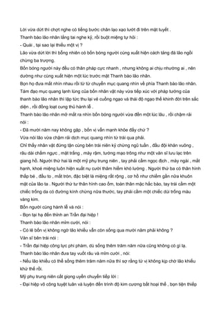 Lời vừa dứt thì chợt nghe có tiếng bước chân lạo xạo lướt đi trên mặt tuyết .
Thanh bào lão nhân lắng tai nghe kỹ, rồi buột miệng tự hỏi :
- Quái , tại sao lại thiếu một vị ?
Lão vừa dứt lời thì bỗng nhiên có bốn bóng người cùng xuất hiện cách tảng đá lão ngồi
chừng ba trượng.
Bốn bóng người này đều có thân pháp cực nhanh , nhưng không ai chịu nhường ai , nên
dường như cùng xuất hiện một lúc trước mặt Thanh bào lão nhân.
Bọn họ đưa mắt nhìn nhau rồi từ từ chuyển mục quang nhìn về phía Thanh bào lão nhân.
Tám đạo mục quang lạnh lùng của bốn nhân vật này vừa tiếp xúc với pháp tướng của
thanh bào lão nhân thì lập tức thu lại vẻ cuồng ngạo và thái độ ngạo thế khinh đời trên sắc
diện , rồi đồng loạt cung thủ hành lễ .
Thanh bào lão nhân mở mắt ra nhìn bốn bóng người vừa đến một lúc lâu , rồi chậm rải
nói :
- Ðã mười năm nay không gặp , bốn vị vẫn mạnh khõe đấy chứ ?
Vừa nói lão vừa chậm rải dịch mục quang nhìn từ trái qua phải.
Chỉ thấy nhân vật đứng tận cùng bên trái niên kỷ chừng ngũ tuần , đầu đội khăn vuông ,
râu dài chấm ngực , mặt trắng , mày rậm, tướng mạo trông như một văn sĩ lưu lạc trên
giang hồ. Người thứ hai là một mỹ phụ trung niên , tay phải cầm ngọc địch , mày ngài , mắt
hạnh, khoé miệng luôn hiện xuất nụ cười thâm hiểm khó lường . Người thứ ba có thân hình
thấp bé , đầu to , mắt tròn, đặc biệt là miệng rất rộng , cơ hồ như chiếm gần nữa khuôn
mặt của lão ta . Người thứ tư thân hình cao ốm, toàn thân mặc hắc bào, tay trái cầm một
chiếc trống da có đường kính chừng nữa thước, tay phải cầm một chiếc dùi trống màu
vàng kim.
Bốn người cùng hành lễ và nói :
- Bọn tại hạ đến thỉnh an Trần đại hiệp !
Thanh bào lão nhân mỉm cười, nói :
- Có lẽ bốn vị không ngờ lão khiếu vẫn còn sống qua mười năm phải không ?
Văn sĩ bên trái nói :
- Trần đại hiệp công lực phi phàm, dù sống thêm trăm năm nữa cũng không có gì lạ.
Thanh bào lão nhân đưa tay vuốt râu và mỉm cười , nói:
- Nếu lão khiếu có thể sống thêm trăm năm nữa thì sợ rằng tứ vị không kịp chờ lão khiếu
khứ thế rồi.
Mỹ phụ trung niên cất giọng uyển chuyển tiếp lời :
- Ðại hiệp võ công tuyệt luân và luyện đến trình độ kim cương bất hoại thể , bọn tiện thiếp
 
