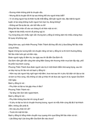 - Đương nhiên không phải là chuyện xấu.
- Nhưng đã là chuyện tốt thì tại sao không thể cho người khác biết?
- Vì võ công ngươi học là thiên hạ đệ nhất đẳng, bất luận người nào, đặc biệt là người
luyện võ lại càng không muốn ngươi hơn bọn họ, đúng không?
- Không sai! Đa tạ lão bá, vản bối hiểu ra rồi!
Đông Nhĩ lão nhân vỗ vào vai chàng tỏ vẻ thân mật và nói :
- Nghe lời lão khiếu mà trở về phòng ngủ di.
Tuy trong lòng còn nhiều nghi vấn nhưng lam y đồng tử không dám hỏi nhiều chàng theo
lời quay về phòng ngủ.
Sáng hôm sau, quả nhiên Phương Thiên Thành đã thay đổi chủ ý đưa Đông Nhĩ lão nhân
cùng đi theo.
Ngoài những lúc tương kiến nói chuyện riêng với lam y đồng tử ra thì bình thường Đông
Nhĩ lão nhân luôn giử vẻ trầm mặc.
Đoàn người ngày đi đêm trọ, ba ngày sau thì đã đến Gia Định rồi.
Gia Định nằm gần bến cảng trên sông Mân Giang nên thương nhân mua bán tấp nập, phố
thị phồn hoa thịnh vượng.
Phương Thiên Thành đưa đoàn người vào trọ ở một khách điếm khá sang trọng, sau khi
an bày mọi sự thì lão nói với bạch y đồng tử :
- Hôm nay các ngươi hãy nghỉ ngơi một đêm, trưa mai sau khi vi phu hội diện với đại sư bá
và tam sư thúc xong, nếu không có việc gì khác thì sẽ đưa các ngươi di du ngoạn Gia Định
một ngày.
Bách y đồng tử nói :
- Phụ thân và đại sư bá gặp nhau ở đâu?
Phương Thiên Thành nói :
- Tại lăng Vân Sơn bên ngoài thành.
Bách y đồng tử nói :
- Phụ thân không đưa hài nhi cùng đi sao?
- Vi phụ và đại sư bá có chuyện thương lượng, ngươi và mẫu thân cùng đệ đệ ở lại khách
điếm, không cần phải đi.
- Khi nào phụ thân trở về?
- Trước khi mặt trời lặn.
Bạch y đồng tử bỗng nhiên chuyển mục quang nhìn qua Đông Nhĩ lão nhân và nói :
- Lão Đông này! Lão từng đến Gia Định lần nào chưa?
 